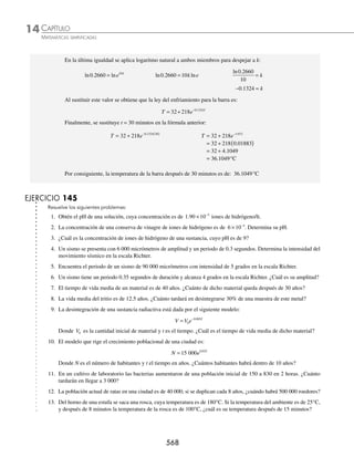 CAPÍTULO 14
ÁLGEBRA • Logaritmos
565
5 El tiempo de vida media de un material es de 25 años, ¿cuánto de dicho material queda después de haber transcurrido
15 años?
Solución
Se sustituye en la fórmula n = 25 y t = 15 años:
C C C C
t
n
= ( ) → = ( )
− −
0 0
15
25
2 2
C C
= ( )−
0
0 6
2
.
C C C
= ( )=
0 0
0 659 0 659
. .
Por consiguiente, queda 0 659 0
. C o 65.9% del material inicial.
6 ¿Cuál es la antigüedad de una ﬁgura de madera que tiene la cuarta parte de su contenido original de carbono 14, si
la vida media del material es de 5 900 años?
Solución
Con las propiedades de los logaritmos se despeja t:
C C
C
C
C
C
t t t
n n
= ( ) → = ( ) →
⎛
⎝
⎜
⎞
⎠
⎟ = ( )
− − −
0
0 0
2 2 2
log log n
n
log log
C
C
t
n
0
2
⎛
⎝
⎜
⎞
⎠
⎟ = − ( ) → −
⎛
⎝
⎜
⎞
⎠
⎟
=
n
C
C
t
log
log
0
2
Se sustituye C C
=
1
4
0 y n = 5 900 en la última fórmula:
t
C
C
= −
( )
⎛
⎝
⎜
⎜
⎜
⎞
⎠
⎟
⎟
⎟
= −
( )
5900
1
4
2
5900
0
0
log
log
log 0
0 25
2
3552 15
0 3010
11 801 16
.
log
.
.
.
( )
= −
−
( ) = años
Por tanto, la antigüedad de la pieza es de 11 801.16 años.
7 La desintegración de cierta sustancia radiactiva se rige por el modelo matemático:
p p e t
= −
0
0 0072
.
Donde p0 es la cantidad inicial de sustancia y t es el tiempo en años. ¿Calcula el tiempo de vida media de la
sustancia?
Solución
El tiempo de vida media es el tiempo necesario para que la mitad de la sustancia se desintegre, es decir p p
=
1
2
0 ,
entonces, se despeja t de la fórmula:
p p e t
= −
0
0 0072
. p
p
e t
0
0 0072
= − .
ln ln .
p
p
e t
0
0 0072
= −
ln . ln
p
p
e
t
0
0 0072
= − − =
ln
.
p
p
t
0
0 0072
www.FreeLibros.org
 