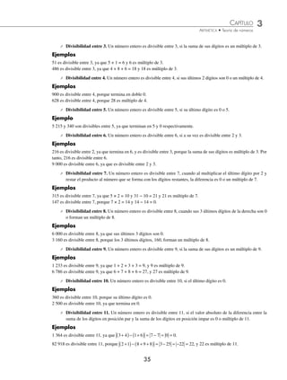 CAPÍTULO 3
ARITMÉTICA • Teoría de números
35
⁄ Divisibilidad entre 3. Un número entero es divisible entre 3, si la suma de sus dígitos es un múltiplo de 3.
Ejemplos
51 es divisible entre 3, ya que 5 + 1 = 6 y 6 es múltiplo de 3.
486 es divisible entre 3, ya que 4 + 8 + 6 = 18 y 18 es múltiplo de 3.
⁄ Divisibilidad entre 4. Un número entero es divisible entre 4, si sus últimos 2 dígitos son 0 o un múltiplo de 4.
Ejemplos
900 es divisible entre 4, porque termina en doble 0.
628 es divisible entre 4, porque 28 es múltiplo de 4.
⁄ Divisibilidad entre 5. Un número entero es divisible entre 5, si su último dígito es 0 o 5.
Ejemplo
5 215 y 340 son divisibles entre 5, ya que terminan en 5 y 0 respectivamente.
⁄ Divisibilidad entre 6. Un número entero es divisible entre 6, si a su vez es divisible entre 2 y 3.
Ejemplos
216 es divisible entre 2, ya que termina en 6, y es divisible entre 3, porque la suma de sus dígitos es múltiplo de 3. Por
tanto, 216 es divisible entre 6.
9 000 es divisible entre 6, ya que es divisible entre 2 y 3.
⁄ Divisibilidad entre 7. Un número entero es divisible entre 7, cuando al multiplicar el último dígito por 2 y
restar el producto al número que se forma con los dígitos restantes, la diferencia es 0 o un múltiplo de 7.
Ejemplos
315 es divisible entre 7, ya que 5 × 2 = 10 y 31 − 10 = 21 y 21 es múltiplo de 7.
147 es divisible entre 7, porque 7 × 2 = 14 y 14 − 14 = 0.
⁄ Divisibilidad entre 8. Un número entero es divisible entre 8, cuando sus 3 últimos dígitos de la derecha son 0
o forman un múltiplo de 8.
Ejemplos
6 000 es divisible entre 8, ya que sus últimos 3 dígitos son 0.
3 160 es divisible entre 8, porque los 3 últimos dígitos, 160, forman un múltiplo de 8.
⁄ Divisibilidad entre 9. Un número entero es divisible entre 9, si la suma de sus dígitos es un múltiplo de 9.
Ejemplos
1 233 es divisible entre 9, ya que 1 + 2 + 3 + 3 = 9, y 9 es múltiplo de 9.
6 786 es divisible entre 9, ya que 6 + 7 + 8 + 6 = 27, y 27 es múltiplo de 9.
⁄ Divisibilidad entre 10. Un número entero es divisible entre 10, si el último dígito es 0.
Ejemplos
360 es divisible entre 10, porque su último dígito es 0.
2 500 es divisible entre 10, ya que termina en 0.
⁄ Divisibilidad entre 11. Un número entero es divisible entre 11, si el valor absoluto de la diferencia entre la
suma de los dígitos en posición par y la suma de los dígitos en posición impar es 0 o múltiplo de 11.
Ejemplos
1 364 es divisible entre 11, ya que 3 4 1 6 7 7 0 0
+
( )− +
( ) = − = = .
82 918 es divisible entre 11, porque 2 1 8 9 8 3 25 22 22
+
( )− + +
( ) = − = − = , y 22 es múltiplo de 11.
www.FreeLibros.org
 
