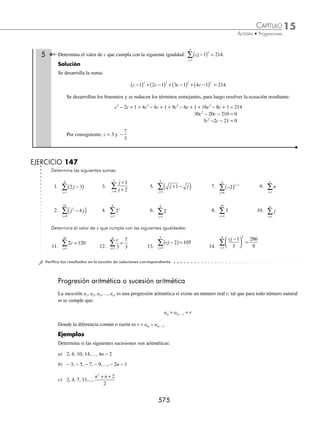 15 CAPÍTULO
MATEMÁTICAS SIMPLIFICADAS
572
Ejemplos
EJEMPLOS
Sucesión inﬁnita
Una sucesión es de la forma:
a1 , a2 , a3, a4, …, an, …
donde an es el término general y se denota por:
an = f(n) o {an}
Siendo n un número natural, así: a1 representa el primer término, a2 el segundo término, a3 el tercer término, a26
el vigésimo sexto término y an el n-ésimo término de la sucesión.
1 La sucesión con n-ésimo término an =
1
4n
, con n N
∈ , se escribe como:
1
4
,
1
8
,
1
12
,...
1
4n
, ...
2 Escribe la sucesión con n-ésimo término {3n
}.
Solución
Ya que n es natural entonces toma los valores 1, 2, 3, 4,…,
a1 = 31
a2 = 32
a3 = 33
a4 = 34
… an = 3n
Por consiguiente, la sucesión es:
31
, 32
, 33
, 34
,…, 3n
,… o 3, 9, 27, 81,...
3 Encuentra los términos que conforman la sucesión con término general an =
2 1
n
n
−
.
Solución
El término general es:
a
n
n
n =
−
2 1
Para determinar los elementos de la sucesión, se sustituyen los números naturales:
Si n = 1, a1 =
2 1 1
1
( )−
=
2 1
1
−
=
1
1
= 1
Si n = 2, a2 =
2 2 1
2
( )−
=
4 1
2
−
=
3
2
Si n = 3, a3 =
2 3 1
3
( )−
=
6 1
3
−
=
5
3
Por tanto, los términos de la sucesión son: 1,
3
2
,
5
3
,...,
2 1
n
n
−
www.FreeLibros.org
 