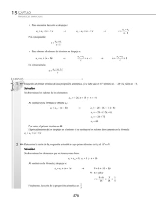 CAPÍTULO 15
ÁLGEBRA • Progresiones
575
5 Determina el valor de c que cumpla con la siguiente igualdad: cj
j
−
( )
=
∑ 1
2
1
4
= 214.
Solución
Se desarrolla la suma:
c c c c
−
( ) + −
( ) + −
( ) + −
( )
1 2 1 3 1 4 1
2 2 2 2
= 214
Se desarrollan los binomios y se reducen los términos semejantes, para luego resolver la ecuación resultante:
c2
− 2c + 1 + 4c2
− 4c + 1 + 9c2
− 6c + 1 + 16c2
− 8c + 1 = 214
30c2
− 20c − 210 = 0
3c2
−2c − 21 = 0
Por consiguiente: c = 3 y −
7
3
EJERCICIO 147
Determina las siguientes sumas:
1. 2 3
1
8
j
j
−
( )
=
∑ 3.
j
j
j
+
+
=
∑
1
2
0
5
5. j j
j
+ −
( )
=
∑ 1
1
6
7. −
( ) −
=
∑ 2
1
0
4
j
j
9. n
j
n
=
∑
1
2. j j
j
2
0
10
4
−
( )
=
∑ 4. 2
1
6
j
j=
∑ 6. 2
1
9
j=
∑ 8. 3
4
10
j=
∑ 10. j
j
n
=
∑
1
Determina el valor de c que cumpla con las siguientes igualdades:
11.
2 120
1
20
c
j=
∑ =
12.
c
j 3
7
3
2
8
=
∑ =
13.
cj
j
−
( )=
=
∑ 2 105
4
9
14.
cj
j
−
⎛
⎝
⎜
⎞
⎠
⎟ =
=
∑
1
3
286
9
2
1
6
⁄Veriﬁca tus resultados en la sección de soluciones correspondiente
Progresión aritmética o sucesión aritmética
La sucesión a1, a2, a3,…, an, es una progresión aritmética si existe un número real r, tal que para todo número natural
m se cumple que:
am = am − 1 + r
Donde la diferencia común o razón es r = am − am − 1
Ejemplos
Determina si las siguientes sucesiones son aritméticas:
a) 2, 6, 10, 14,…, 4n − 2
b) − 3, − 5, − 7, − 9,…, − 2n − 1
c) 2, 4, 7, 11,...,
n n
2
2
2
+ +
www.FreeLibros.org
 