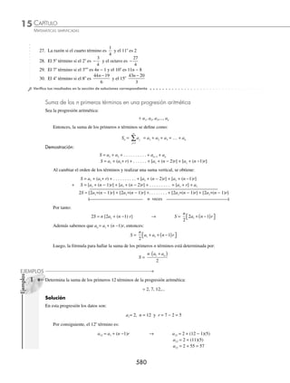 CAPÍTULO 15
ÁLGEBRA • Progresiones
577
Por consiguiente:
an = a1 + (n − 1) r → a8 1 8 1 3
= + −
( )( )
a8 1 7 3
= + ( )( )
a8 1 21 22
= + =
Entonces, el 8o
término de la progresión es 22
2 ¿Cuál es el 7o
término en la progresión
1
2
5
6
7
6
, , ... ?
Solución
Se determinan los valores de los elementos
a1 =
1
2
n = 7 y r =
5
6
1
2
− =
1
3
Al sustituir en la fórmula, se obtiene:
an = a1+(n − 1)r → a7 =
1
2
7 1
1
3
+ −
( )⎛
⎝
⎜
⎞
⎠
⎟ =
1
2
6
1
3
+
⎛
⎝
⎜
⎞
⎠
⎟
a7 =
1
2
+ 2
a7 =
1 4
2
+
=
5
2
Finalmente, el 7o
término es
5
2
3 Si en una progresión aritmética el tercer y noveno término son 11 y 35, determina el séptimo término.
Solución
De acuerdo al problema:
a3 = a1 + (3 − 1) r a9 = a1 + (9 − 1) r
a3 = a1 + 2r a9 = a1 + 8r
11 = a1 + 2r 35 = a1 + 8r
Se genera un sistema de ecuaciones con incógnitas a1 y r:
a r
a r
1
1
2 11
8 35
+ =
+ =
{
Del cual, al resolverlo, se obtiene que:
a1 = 3 y r = 4
Luego, el séptimo término es:
a7 = a1 + (7 − 1)r = 3 + (6)(4) = 3 + 24 = 27
Fórmulas para determinar el primer término, número de términos y la razón
Todas estas fórmulas se deducen de la fórmula an = a1 + (n − 1)r y dependen de los elementos que se tengan como datos.
⁄ Para encontrar el primer término se despeja a1:
an = a1 + (n − 1)r → an − (n − 1)r = a1
Por tanto:
a1 = an − (n − 1)r
www.FreeLibros.org
 