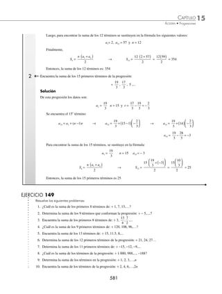 15 CAPÍTULO
MATEMÁTICAS SIMPLIFICADAS
578
Ejemplos
EJEMPLOS
⁄ Para encontrar la razón se despeja r:
an = a1 + (n − 1)r → an − a1 = (n − 1)r → r
a a
n
n
=
−
−
1
1
Por consiguiente:
r
a a
n –
n
=
– 1
1
⁄ Para obtener el número de términos se despeja n:
an = a1 + (n − 1)r →
a a
r
n
n −
= −
1
1 → n =
a a
r
n −
+
1
1
En consecuencia:
n
a a r
r
n
=
− +
1
1 Encuentra el primer término de una progresión aritmética, si se sabe que el 13o
término es − 28 y la razón es − 6.
Solución
Se determinan los valores de los elementos:
a13 = − 28, n = 13 y r = − 6
Al sustituir en la fórmula se obtiene a1:
a1 = a13 − (n − 1)r → a1 = − 28 − (13 − 1)(− 6)
a1 = − 28 − (12)(− 6)
a1 = − 28 + 72
a1 = 44
Por tanto, el primer término es 44
El procedimiento de los despejes es el mismo si se sustituyen los valores directamente en la fórmula:
an = a1 + (n − 1)r
2 Determina la razón de la progresión aritmética cuyo primer término es 6 y el 16o
es 9.
Solución
Se determinan los elementos que se tienen como datos:
an = a16 = 9, a1 = 6 y n = 16
Al sustituir en la fórmula y despejar r:
an = a1 + (n − 1)r → 9 = 6 + (16 − 1)r
9 − 6 = (15)r
r =
9 6
15
−
=
3
15
=
1
5
Finalmente, la razón de la progresión aritmética es
1
5
www.FreeLibros.org
 