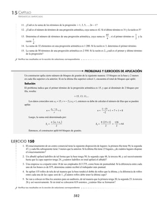 CAPÍTULO 15
ÁLGEBRA • Progresiones
579
3 ¿Cuál es el número de términos que tiene la progresión aritmética ÷ 4.5, 6.6,…, 25.5?
Solución
Se obtienen los datos:
a1 = 4.5, an = 25.5 y r = 6.6 − 4.5 = 2.1
Se sustituyen los valores y se despeja n:
an = a1 + (n − 1)r → 25.5 = 4.5 + (n − 1)(2.1)
n =
25 5 4 5 2 1
2 1
. . .
.
− +
n =
23 1
2 1
.
.
= 11
Entonces, la progresión tiene 11 términos.
EJERCICIO 148
Determina cuáles de las siguientes sucesiones son aritméticas:
1. 4, 9, 14,…, 5n − 1 4. 12
, 22
, 32
,…, n2
2. 2, 4, 8,…, 2n
5. 2, 4, 6,…, 2n
3.
2
3
,
7
6
,
5
3
, ...,
1
2
1
6
n +
⎛
⎝
⎜
⎞
⎠
⎟ 6. k + 1, 2k + 3, 3k + 5,…, nk + 2n − 1
Encuentra el término que se indica para cada una de las siguientes progresiones aritméticas:
7. El 8o
término en: ÷ 2, 5, 8,... 12. El 7o
término en: ÷ 120, 108, 96,...
8. El 11o
término en: ÷ 1,
5
4
3
2
, ,... 13. El 12o
término en: ÷ 0.5, 0, − 0.5,...
9. El 15o
término en: ÷ − −
3
4
1
12
7
12
5
4
, , , ,... 14. El 18o
término en: ÷ −5, 22, 49,...
10. El 10o
término en: ÷ 1, 7, 13,… 15. El 13o
término en: ÷ 15, 11.5, 8,...
11. El 16o
término en: ÷ 3,
13
4
7
2
, ,... 16. El 17o
término en: ÷
3
4
, 0.875, 1,...
Dados algunos elementos de una progresión aritmética, determina el elemento que se pide:
17. El 1er
término si el 13o
término es 67 y la razón es 5
18. La razón si el 1er
término es 7 y el 10o
es − 11
19. El número de elementos de la progresión: ÷ 120, 519,…, 3 312
20. La razón si el 1er término es
2
3
y el 8o
−
13
12
21. El 11o
término si el 3o
es − 4 y el 7o
es − 16
22. El 1er
término si el 20o
es − 62.5 y la razón es − 2.5
23. El número de términos de la progresión: ÷
1
4
3
8
11
8
, ,...,
24. El 1er
término si el 5o
es − 9 y el 9o
es − 25
25. El 1er
término si el 11o
es −
19
2
y la razón −
2
3
26. Si la razón es
1
25
del número de términos y el 1er
y último término son: 0.15 y 3.75, respectivamente, determina el
número de términos.
www.FreeLibros.org
 
