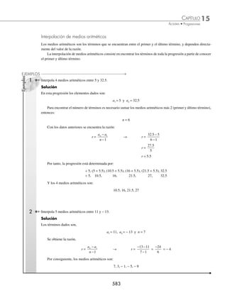 15 CAPÍTULO
MATEMÁTICAS SIMPLIFICADAS
580
Ejemplos
EJEMPLOS
27. La razón si el cuarto término es
1
4
y el 11o
es 2
28. El 5o
término si el 2o
es −
3
4
y el octavo es −
27
4
29. El 7o
término si el 3ero
es 4n − 1 y el 10o
es 11n − 8
30. El 4o
término si el 8o
es
44 19
6
n −
y el 15o 43 20
3
n −
⁄Veriﬁca tus resultados en la sección de soluciones correspondiente
Suma de los n primeros términos en una progresión aritmética
Sea la progresión aritmética:
÷ a1, a2, a3,..., an
Entonces, la suma de los primeros n términos se deﬁne como:
Sn = aj
j
n
=
∑
1
= a1 + a2 + a3 + … + an
Demostración:
S = a1 + a2 + . . . . . . . . . . + an−1 + an
S = a1 + (a1+ r) + . . . . . . + [a1 + (n − 2)r] + [a1 + (n −1)r]
Al cambiar el orden de los términos y realizar una suma vertical, se obtiene:
S = a1 + (a1+ r) + . . . . . . . . . . + [a1 + (n − 2)r] + [a1 + (n −1)r]
+ S = [a1 + (n − 1)r] + [a1 + (n − 2)r] + . . . . . . . . . + [a1 + r] + a1
2S = [2a1+(n − 1)r] + [2a1+(n − 1)r] +. . . . . . . . + [2a1+(n − 1)r] + [2a1+(n − 1)r]
| n veces |
Por tanto:
2S = n [2a1 + (n −1) r] → S =
n
a n r
2
2 1
1 + −
( )
⎡
⎣ ⎤
⎦
Además sabemos que an = a1 + (n −1)r, entonces:
S =
n
a a n r
2
1
1 1
+ + −
( )
⎡
⎣ ⎤
⎦
Luego, la fórmula para hallar la suma de los primeros n términos está determinada por:
S =
n a an
1
2
+
( )
1 Determina la suma de los primeros 12 términos de la progresión aritmética:
÷ 2, 7, 12,...
Solución
En esta progresión los datos son:
a1= 2, n = 12 y r = 7 − 2 = 5
Por consiguiente, el 12o
término es:
a12 = a1 + (n −1)r → a12 = 2 + (12 − 1)(5)
a12 = 2 + (11)(5)
a12 = 2 + 55 = 57
www.FreeLibros.org
 