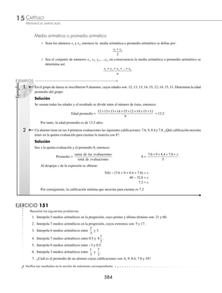 CAPÍTULO 15
ÁLGEBRA • Progresiones
581
Luego, para encontrar la suma de los 12 términos se sustituyen en la fórmula los siguientes valores:
a1= 2, a12 = 57 y n = 12
Finalmente,
Sn =
n a an
1
2
+
( ) → S12 =
12 2 57
2
+
( )
=
12 59
2
( )
= 354
Entonces, la suma de los 12 términos es: 354
2 Encuentra la suma de los 15 primeros términos de la progresión:
÷
19
3
,
17
3
, 5 ,...
Solución
De esta progresión los datos son:
a1 =
19
3
n = 15 y r =
17
3
19
3
2
3
− = −
Se encuentra el 15o
término:
a15 = a1 + (n −1)r → a15 =
19
3
15 1
2
3
+ −
( ) −
⎛
⎝
⎜
⎞
⎠
⎟ → a15 =
19
3
14
2
3
+ ( ) −
⎛
⎝
⎜
⎞
⎠
⎟
a15 =
19
3
28
3
3
− = −
Para encontrar la suma de los 15 términos, se sustituye en la fórmula:
a1 =
19
3
n = 15 a15 = − 3
Sn =
n a an
1
2
+
( ) → S15 =
15
19
3
3
2
+ −
( )
⎛
⎝
⎜
⎞
⎠
⎟
=
15
10
3
2
⎛
⎝
⎜
⎞
⎠
⎟
= 25
Entonces, la suma de los 15 primeros términos es 25
EJERCICIO 149
Resuelve los siguientes problemas:
1. ¿Cuál es la suma de los primeros 8 términos de: ÷ 1, 7, 13,…?
2. Determina la suma de los 9 términos que conforman la progresión: ÷ − 5,...,7
3. Encuentra la suma de los primeros 8 términos de: ÷ 3,
13
4
7
2
, ,...
4. ¿Cuál es la suma de los 9 primeros términos de: ÷ 120, 108, 96,…?
5. Encuentra la suma de los 13 términos de: ÷ 15, 11.5, 8,...
6. Determina la suma de los 12 primeros términos de la progresión: ÷ 21, 24, 27…
7. Determina la suma de los 11 primeros términos de: ÷ −15, −12, −9,...
8. ¿Cuál es la suma de los términos de la progresión: ÷ 1 000, 988,..., −188?
9. Determina la suma de los términos en la progresión: ÷ 1, 2, 3,…,n
10. Encuentra la suma de los términos de la progresión: ÷ 2, 4, 6,…,2n
www.FreeLibros.org
 