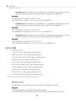3 CAPÍTULO
MATEMÁTICAS SIMPLIFICADAS
36
⁄ Divisibilidad entre 13. Un número entero es divisible entre 13, si al multiplicar el último dígito por 9 y restar
el producto al número que se forma con los dígitos restantes, la diferencia es 0 o múltiplo de 13.
Ejemplos
273 es divisible entre 13, ya que 27 3 9 27 27 0
− ×
( )= − = .
442 es divisible entre 13, porque 44 2 9 44 18 26
− ×
( ) = − = , y 26 es múltiplo de 13.
⁄ Divisibilidad entre 17. Un número entero es divisible entre 17, si al multiplicar el último dígito por 5 y restar
el producto al número que se forma con los dígitos restantes, la diferencia es 0 o múltiplo de 17.
Ejemplos
357 es divisible entre 17, ya que 35 7 5 35 35 0
− ×
( )= − = .
493 es divisible entre 17, porque 49 3 5 49 15 34
− ×
( ) = − = , y 34 es múltiplo de 17.
⁄ Divisibilidad entre 19. Un número entero es divisible entre 19, si al multiplicar el último dígito por 17 y restar
el producto al número que se forma con los dígitos restantes, la diferencia es 0 o múltiplo de 19.
Ejemplos
342 es divisible entre 19, ya que 34 2 17 34 34 0
− ×
( )= − = .
1 045 es divisible entre 19, porque104 5 17 104 85 19
− ×
( ) = − = , y 19 es múltiplo de 19.
EJERCICIO 20
De los siguientes números:
1. 105, 243, 73, 2 457, 3 589, ¿cuáles son divisibles entre 3?
2. 800, 112, 324, 1 426, 13 564, ¿cuáles son divisibles entre 4?
3. 105, 3 176, 8 910, 34 615, 217 583, ¿cuáles son divisibles entre 5?
4. 80, 78, 314, 768, 1 470, ¿cuáles son divisibles entre 6?
5. 175, 157, 576, 1 645, 3 528, ¿cuáles son divisibles entre 7?
6. 700, 3 128, 5 024, 9 000, 10 018, ¿cuáles son divisibles entre 8?
7. 225, 349, 1 008, 2 925, 23 619, ¿cuáles son divisibles entre 9?
8. 66, 111, 253, 935, 540, ¿cuáles son divisibles entre 11?
9. 195, 315, 540, 713, 1 105, ¿cuáles son divisibles entre 13?
10. 1 007, 1 062, 380, 719, 1 596, ¿cuáles son divisibles entre 19?
⁄Veriﬁca tus resultados en la sección de soluciones correspondiente
Números primos
Un número primo sólo es divisible entre sí mismo y la unidad. El 1, por deﬁnición, no es primo.
Ejemplos
7 es número primo porque sólo es divisible entre sí mismo y la unidad.
15 no es número primo, ya que además de ser divisible entre sí mismo y la unidad, también lo es entre 3 y 5.
www.FreeLibros.org
 