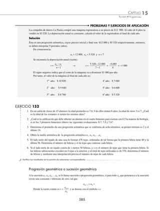 15 CAPÍTULO
MATEMÁTICAS SIMPLIFICADAS
582
PROBLEMAS Y EJERCICIOS DE APLICACIÓN
11. ¿Cuál es la suma de los términos de la progresión: ÷ 1, 3, 5,…, 2n − 1?
12. ¿Cuál es el número de términos de una progresión aritmética, cuya suma es 42. Si el último término es 31 y la razón es 5?
13. Determina el número de términos de una progresión aritmética, cuya suma es
65
4
, si el primer término es
1
2
y la
razón
1
4
.
14. La suma de 32 elementos en una progresión aritmética es 1 200. Si la razón es 3, determina el primer término.
15. La suma de 50 términos de una progresión aritmética es 2 550. Si la razón es 2, ¿cuál es el primer y último término
de la progresión?
⁄Veriﬁca tus resultados en la sección de soluciones correspondiente
Un constructor apila cierto número de bloques de granito de la siguiente manera: 15 bloques en la base y 2 menos
en cada ﬁla superior a la anterior. Si en la última ﬁla superior colocó 1, encuentra el total de bloques que apiló.
Solución
El problema indica que el primer término de la progresión aritmética es 15, y que al disminuir de 2 bloques por
ﬁla, resulta:
÷ 15, 13, 11,...
Los datos conocidos son: a1 = 15, r = − 2 y an = 1, entonces se debe de calcular el número de ﬁlas que se pueden
apilar.
n =
a a
r
n −
+
1
1 n =
1 15
2
1
−
−
+ = 7 + 1 = 8
Luego, la suma está determinada por:
Sn =
n a an
1
2
+
( ) S8 =
8 15 1
2
+
( )
=
128
2
64
=
Entonces, el constructor apiló 64 bloques de granito.
EJERCICIO 150
1. El estacionamiento de un centro comercial tiene la siguiente disposición de lugares: la primera ﬁla tiene 50, la segunda
47, y cada ﬁla subsiguiente tiene 3 menos que la anterior. Si la última ﬁla tiene 23 lugares, ¿de cuántos lugares dispone
el estacionamiento?
2. Un albañil apilará ladrillos de tal forma que la base tenga 50, la segunda capa 48, la tercera 46, y así sucesivamente
hasta que la capa superior tenga 24, ¿cuántos ladrillos en total apilará el albañil?
3. Una empresa va a repartir entre 18 de sus empleados $13 275, como bono de puntualidad. Si la diferencia entre cada
uno de los bonos es de $75, determina cuánto recibió el trabajador más puntual.
4. Se apilan 135 rollos de tela de tal manera que la base tendrá el doble de rollos que la última, y la diferencia de rollos
entre cada una de las capas será de 1. ¿Cuántos rollos debe tener la última capa?
5. Se van a colocar en ﬁlas los asientos para un auditorio, de tal manera que la primera tenga 20, la segunda 23, la tercera
26 y así sucesivamente. Si en total se colocaron 819 asientos, ¿cuántas ﬁlas se formaron?
⁄Veriﬁca tus resultados en la sección de soluciones correspondiente
www.FreeLibros.org
 