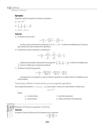 CAPÍTULO 15
ÁLGEBRA • Progresiones
583
Ejemplos
EJEMPLOS
Interpolación de medios aritméticos
Los medios aritméticos son los términos que se encuentran entre el primer y el último término, y dependen directa-
mente del valor de la razón.
La interpolación de medios aritméticos consiste en encontrar los términos de toda la progresión a partir de conocer
el primer y último término.
1 Interpola 4 medios aritméticos entre 5 y 32.5.
Solución
En esta progresión los elementos dados son:
a1 = 5 y an = 32.5
Para encontrar el número de términos es necesario sumar los medios aritméticos más 2 (primer y último término),
entonces:
n = 6
Con los datos anteriores se encuentra la razón:
r =
a a
n
n −
−
1
1
→ r =
32 5 5
6 1
. −
−
r =
27 5
5
.
r = 5.5
Por tanto, la progresión está determinada por:
÷ 5, (5 + 5.5), (10.5 + 5.5), (16 + 5.5), (21.5 + 5.5), 32.5
÷ 5, 10.5, 16, 21.5, 27, 32.5
Y los 4 medios aritméticos son:
10.5, 16, 21.5, 27
2 Interpola 5 medios aritméticos entre 11 y − 13.
Solución
Los términos dados son,
a1 = 11, an = − 13 y n = 7
Se obtiene la razón,
r =
a a
n
n −
−
1
1
→ r =
− −
−
13 11
7 1
=
−24
6
= − 4
Por consiguiente, los medios aritméticos son:
7, 3, − 1, − 5, − 9
www.FreeLibros.org
 