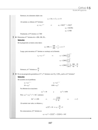 15 CAPÍTULO
MATEMÁTICAS SIMPLIFICADAS
584
Ejemplos
EJEMPLOS
Media aritmética o promedio aritmético
⁄ Sean los números x1 y x2, entonces la media aritmética o promedio aritmético se deﬁne por:
x x
1 2
2
+
⁄ Sea el conjunto de números x1, x2, x3,…,xn, en consecuencia la media aritmética o promedio aritmético se
determina así:
x x x x
n
n
1 2 3
+ + + +
...
1 En el grupo de danza se inscribieron 9 alumnos, cuyas edades son: 12, 13, 13, 14, 15, 12, 14, 15, 11. Determina la edad
promedio del grupo.
Solución
Se suman todas las edades y el resultado se divide entre el número de éstas, entonces:
Edad promedio =
12 13 13 14 15 12 14 15 11
9
+ + + + + + + +
= 13.2
Por tanto, la edad promedio es de 13.2 años.
2 Un alumno tiene en sus 4 primeras evaluaciones las siguientes caliﬁcaciones: 7.6, 9, 8.4 y 7.8. ¿Qué caliﬁcación necesita
tener en la quinta evaluación para exentar la materia con 8?
Solución
Sea x la quinta evaluación y el promedio 8, entonces:
Promedio =
suma de las evaluaciones
total de evaluacione
es
8 =
7 6 9 8 4 7 8
5
. . .
+ + + + x
Al despejar x de la expresión se obtiene:
5(8) − (7.6 + 9 + 8.4 + 7.8) = x
40 − 32.8 = x
7.2 = x
Por consiguiente, la caliﬁcación mínima que necesita para exentar es 7.2
EJERCICIO 151
Resuelve los siguientes problemas:
1. Interpola 5 medios aritméticos en la progresión, cuyo primer y último término son: 21 y 60.
2. Interpola 7 medios aritméticos en la progresión, cuyos extremos son: 5 y 17.
3. Interpola 6 medios aritméticos entre
2
3
y 3.
4. Interpola 7 medios aritméticos entre 0.5 y 8
1
2
.
5. Interpola 6 medios aritméticos entre −3 y 0.5.
6. Interpola 3 medios aritméticos entre
1
3
y
7
3
.
7. ¿Cuál es el promedio de un alumno cuyas caliﬁcaciones son: 6, 9, 8.4, 7.8 y 10?
⁄Veriﬁca tus resultados en la sección de soluciones correspondiente
www.FreeLibros.org
 