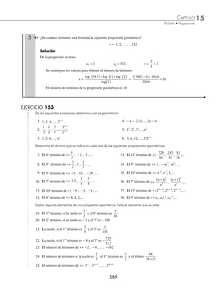 15 CAPÍTULO
MATEMÁTICAS SIMPLIFICADAS
586
Ejemplos
EJEMPLOS
Ejemplos
Determina cuál de las siguientes sucesiones es geométrica.
a) 3, 6, 3 2 1
⋅ −
n
b)
1
9
,
1
27
,
1
81
,…,
1
3 1
n+
c) 1, 4, 7,…, 3n − 2
Solución
a) Se obtiene la razón común:
r =
a
a
m
m
+1
=
3 2
3 2
1 1
1
⋅
⋅
+
( )−
−
m
m
=
3 2
3 2 1
⋅
⋅ −
m
m
= 2
Se observa que los elementos de la progresión: 3, 6, 12,…, 3 2 1
⋅ −
n
se obtienen al multiplicar por 2 el término
que le precede, por tanto la progresión es geométrica.
b) Se determina la razón común para la comprobación:
r =
a
a
m
m
+1
=
1
3
1
3
1 1
1
m
m
+
( )+
+
=
1
3
1
3
2
1
m
m
+
+
=
3
3
1
2
m
m
+
+
=
1
3
Signiﬁca que los términos subsecuentes de la progresión:
1
9
,
1
27
,
1
81
,...,
1
3 1
n+
se obtienen al multiplicar por
1
3
entonces se deduce que es progresión geométrica.
c) Al obtener la razón de la progresión:
r =
a
a
m
m
+1
=
3 1 2
3 2
m
m
+
( )−
( )−
=
3 3 2
3 2
m
m
+ −
−
=
3 1
3 2
m
m
+
−
La progresión no es geométrica, ya que los términos siguientes no se pueden obtener al multiplicar por la
razón resultante.
Fórmula para obtener el n-ésimo término en una progresión geométrica
Sea la progresión geométrica ÷ ÷ a1 a2, a3,…, an y razón común r, entonces el n-ésimo término se deﬁne como:
an = a rn
1
1
⋅ −
Donde:
an = n-ésimo término r = razón de la progresión
a1 = primer término n = número de términos de la progresión
1 Determina el 9o
término de la progresión ÷÷10, 20, 40,...
Solución
Se obtiene la razón al dividir uno de los elementos entre su antecesor:
r =
40
20
20
10
= = 2
www.FreeLibros.org
 