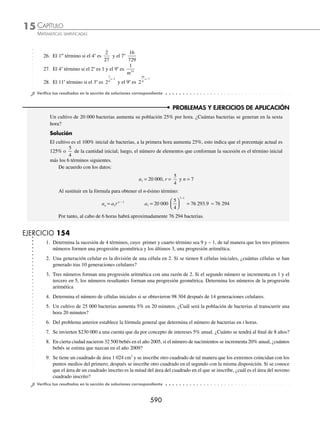 CAPÍTULO 15
ÁLGEBRA • Progresiones
587
Entonces, los elementos dados son:
a1 = 10, r = 2 y n = 9
Al sustituir, se obtiene el 9o
término:
an = a1 r n−1
→ a9 = 10(2)9 − 1
= 10(2)8
a9 = 10(256)
a9 = 2 560
Finalmente, el 9o
término es 2 560
2 Determina el 7o
término de÷÷200, 100, 50,...
Solución
De la progresión se tienen como datos:
a1= 200, r =
100
200
=
1
2
y n = 7
Luego, para encontrar el 7o
término se sustituye en la fórmula:
a a r
n
n
= ⋅ −
1
1
→ a7
7 1
200
1
2
= ( )⋅
⎛
⎝
⎜
⎞
⎠
⎟
−
a7
6
200
1
2
= ( )⋅
⎛
⎝
⎜
⎞
⎠
⎟
a7 200
1
64
200
64
25
8
= ( )⋅
⎛
⎝
⎜
⎞
⎠
⎟ = =
Entonces, el 7o
término es
25
8
3 Si en una progresión geométrica el 3er
y 7o
términos son 18 y 1458, ¿cuál es el 5o
término?
Solución
De acuerdo con el problema
a3 = a1r3 − 1
a7 = a1r7 − 1
18 = a1r2
1458 = a1r6
Se obtienen las ecuaciones:
a1r2
= 18 y a1r6
= 1458
Pero a1r6
= a1r2
· r4
= 18r4
, entonces
18r4
= 1 458 → r =
1458
18
4
→ r = 3
Al sustituir este valor, se obtiene a1:
a a
1
2
1
3 18
18
9
2
( ) = → = =
En consecuencia, el 5o
término es:
a5 = a1r4
= 2 3
4
( )( ) = 2 81
( )( ) = 162
www.FreeLibros.org
 
