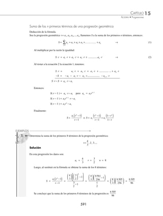 15 CAPÍTULO
MATEMÁTICAS SIMPLIFICADAS
588
Ejemplos
EJEMPLOS
Fórmulas para obtener el 1er
término, número de términos y la razón
Todas las fórmulas subsecuentes se obtienen de a a r
n
n
= ⋅ −
1
1
⁄ Para encontrar el 1er
término:
a a r
n
n
= ⋅ −
1
1
→ a
a
r
n
n
1 1
= −
⁄ Para encontrar la razón:
a a rn
n = 1
1
•
–
→ r
a
a
n n
−
=
1
1
→ r
a
a
n
n
= −
1
1
⁄ Para determinar el número de términos que contiene la progresión geométrica:
a a rn
n = 1
1
•
–
→ n
a a r
r
n
=
− +
log log log
log
1
Estas fórmulas se aplican, según las necesidades de los ejercicios que se deben resolver, como se ejempliﬁca a con-
tinuación:
1 En una progresión geométrica la razón es
1
2
y el 8o
término es
1
8
. Calcula el 1er
término.
Solución
Los datos en este problema son:
a8 =
1
8
n = 8 r =
1
2
Entonces, al sustituir los valores en nuestra fórmula, se obtiene:
a
a
r
n
n
1 1
= −
→ a1 8 1
128
128
8
1
8
1
2
1
8
1
16
=
⎛
⎝
⎜
⎞
⎠
⎟
= = =
−
Por tanto, el 1er
término de la progresión es 16
2 ¿Cuál es la razón de la progresión geométrica, cuyo 1er
y 7o
término es
1
5
y 3 125 respectivamente?
Solución
Los elementos que se tienen como datos son:
a1 =
1
5
a7 = 3 125 n = 7
Luego, al sustituir en nuestra fórmula se obtiene el valor de la razón, entonces:
r
a
a
n
n
= −
1
1 → r 15625 5
6
= = =
−
3125
1
5
7 1
Finalmente, la razón de la progresión es 5
www.FreeLibros.org
 