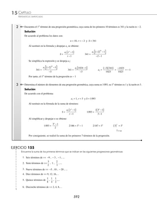 CAPÍTULO 15
ÁLGEBRA • Progresiones
589
3 ¿De cuántos términos está formada la siguiente progresión geométrica?
÷ ÷ 1, 2, . . . , 512
Solución
De la progresión se tiene:
a1 = 1 an = 512 r =
2
1
2
=
Se sustituyen los valores para obtener el número de términos.
n =
log log log
log 2
512 1 2
( )− ( )+ ( )
( )
=
2 7092 0 3010
3010
10
. .
.
− +
=
El número de términos de la progresión geométrica es 10
EJERCICIO 153
De las siguientes sucesiones determina cuál es geométrica:
1. 1, 2, 4,…, 2 1
n− 4. − 4, − 2, 0,…, 2n − 6
2.
1
3
,
1
2
,
3
4
,...,
3
2
2
1
n
n
−
− 5. 13
, 23
, 33
,…,n3
3. 1, 2, 6,…, n! 6. 3, 6, 12,…, 3·2n−1
Determina el término que se indica en cada una de las siguientes progresiones geométricas:
7. El 6o
término de ÷÷
1
3
1 3
, , ,
− ... 13. El 12o
término de ÷÷
729
64
,
243
32
,
81
16
,...
8. El 9o
término de ÷÷
3
2
, 1 ,
2
3
, ... 14. El 9o
término de ÷÷ 1 3
, , ,
6
– ...
m m
9. El 5o
término de ÷÷ − −
5 10 20
, , , ... 15. El 10o
término de ÷÷ n−4
, n−2
, 1,…
10. El 7o
término de ÷÷ 2 5
. ...
,
5
4
,
5
8
, 16. El 7o
término de ÷÷
n
n
+
( )
1
5
3
,
n
n
+
( )
1
4
2
,...
11. El 10o
término de ÷÷ − − −
9 3 1
, , , ... 17. El 13o
término de ÷÷23x − 4
, 25x − 5
, 27x − 6
,…
12. El 8o
término de ÷÷ 8, 4, 2,… 18. El 9o
término de ÷÷ a1, a1r2
, a1r4
,…
Dados algunos elementos de una progresión geométrica, halla el elemento que se pide:
19. El 1er
término, si la razón es
1
2
y el 6o
término es
1
16
20. El 2o
término, si su razón es − 2 y el 7o
es − 128
21. La razón, si el 1er
término es
3
5
y el 5o
es
1
135
22. La razón, si el 1er
término es − 8 y el 7o
es −
729
512
23. El número de términos de ÷÷ − − −
2 6 162
, , .. ,
.
24. El número de términos si la razón es
2
5
, el 1er
término es
1
2
y el último
64
78 125
25. El número de términos de ÷÷ 5 8
x
, 5 , ... , 5
2 1 9
x x
+ +
www.FreeLibros.org
 