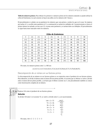 CAPÍTULO 3
ARITMÉTICA • Teoría de números
37
Ejemplos
EJEMPLOS
Tabla de números primos. Para obtener los primeros n números primos de los números naturales se puede utilizar la
criba de Eratóstenes, la cual consiste en hacer una tabla con los números del 1 hasta n.
El procedimiento es señalar con un paréntesis los números que sean primos y tachar los que no lo sean. Se empieza
por tachar el 1 y escribir entre paréntesis el 2, a continuación se tachan los múltiplos de 2, posteriormente se busca el
primer número no tachado, en este caso (3), se pone entre paréntesis y se tachan todos sus múltiplos. El procedimiento
se sigue hasta tener marcados todos los números.
Criba de Eratóstenes
1 (2) (3) 4 (5) 6 (7) 8 9 10
(11) 12 (13) 14 15 16 (17) 18 (19) 20
21 22 (23) 24 25 26 27 28 (29) 30
(31) 32 33 34 35 36 (37) 38 39 40
(41) 42 (43) 44 45 46 (47) 48 49 50
51 52 (53) 54 55 56 57 58 (59) 60
(61) 62 63 64 65 66 (67) 68 69 70
(71) 72 (73) 74 75 76 77 78 (79) 80
81 82 (83) 84 85 86 87 88 (89) 90
91 92 93 94 95 96 (97) 98 99 100
Por tanto, los números primos entre 1 y 100 son:
{2,3,5,7,11,13,17,19,23,29,31,37,41,43,47,53,59,61,67,71,73,79,83,89,97}
Descomposición de un número en sus factores primos
La descomposición de un número en sus factores primos es su expresión como el producto de sus factores primos.
Para obtenerlo, se divide el número entre el menor divisor primo posible, el cociente que se obtiene se vuelve a dividir
entre el menor divisor primo posible, y así hasta que el último cociente sea 1, este procedimiento también se conoce
como factorización completa de un número.
1 Expresa 144 como el producto de sus factores primos.
Solución
Se divide 144 entre 2, el cociente 72, se vuelve a dividir entre 2, y así sucesivamente.
144 ÷ 2 = 72 144 2
72 ÷ 2 = 36 72 2
36 ÷ 2 = 18 36 2
18 ÷ 2 = 9 18 2
9 ÷ 3 = 3 9 3
3 ÷ 3 = 1 3 3
1
Por tanto, 144 = 2 ⋅ 2 ⋅ 2 ⋅ 2 ⋅ 3 ⋅ 3
www.FreeLibros.org
 