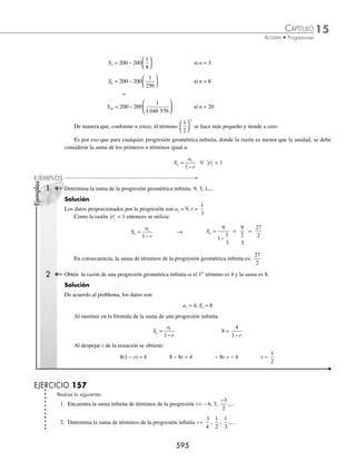15 CAPÍTULO
MATEMÁTICAS SIMPLIFICADAS
592
2 Encuentra el 1er
término de una progresión geométrica, cuya suma de los primeros 10 términos es 341 y la razón es − 2.
Solución
De acuerdo al problema los datos son:
n = 10, r = − 2 y S = 341
Al sustituir en la fórmula y despejar a1 se obtiene:
S =
a r
r
n
1 1
1
−
( )
−
341 =
a1
10
2 1
2 1
−
( ) −
⎡
⎣
⎤
⎦
− −
Se simpliﬁca la expresión y se despeja a1:
341 =
a1
10
2 1
3
−
( ) −
⎡
⎣
⎤
⎦
−
341 =
a1 1024 1
3
−
[ ]
−
a1 =
−
( )( )
3 341
1023
=
−1023
1023
= − 1
Por tanto, el 1er
término de la progresión es − 1
3 Determina el número de elementos de una progresión geométrica, cuya suma es 1093, su 1er
término es 1 y la razón es 3.
Solución
De acuerdo con el problema:
a1 = 1, r = 3 y S = 1093
Al sustituir en la fórmula de la suma de términos:
S =
a r
r
n
1 1
1
−
( )
−
1093 =
1 3 1
3 1
n
−
( )
−
Al simpliﬁcar y despejar n se obtiene:
1093 =
3 1
2
n
−
2186 = 3n
− 1 2187 = 3n
3
7
( ) = 3n
7 = n
Por consiguiente, se realizó la suma de los primeros 7 términos de la progresión.
EJERCICIO 155
Encuentra la suma de los primeros términos que se indican en las siguientes progresiones geométricas:
1. Seis términos de ÷÷ − − −
9 3 1
, , , ...
2. Siete términos de ÷÷
3
2
, 1 ,
2
3
, ...
3. Nueve términos de ÷÷ − −
5 10 20
, , , ...
4. Diez términos de ÷÷ 9, 12, 16,…
5. Quince términos de
1
8
,
1
4
,
1
2
,...
6. Dieciocho términos de ÷÷ 2, 4, 8,…
www.FreeLibros.org
 