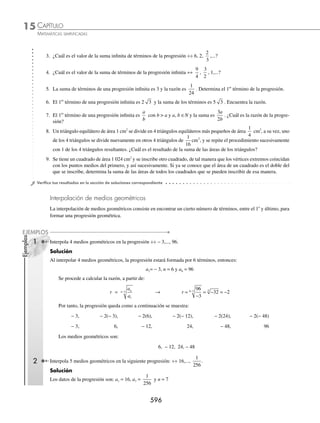 CAPÍTULO 15
ÁLGEBRA • Progresiones
593
PROBLEMAS Y EJERCICIOS DE APLICACIÓN
7. Doce términos de ÷÷ 3 , 3, 27 ,...
8. Diez términos de ÷÷ 1, − 2 , 2,…
9. Veinte términos de ÷÷ n, n2
, n3
,…
10. Nueve términos de ÷÷ 2x−2
, 2x−1
,2x
,…
11. n términos de ÷÷ a1, a1r2
, a1r4
,…
12. n términos de ÷÷
1
2
,
1
4
,
1
8
,...
Resuelve los siguientes problemas:
13. Encuentra el número de términos de una progresión geométrica; si la suma es 255, el 1er
término es − 3 y la razón − 2.
14. Determina la razón común de una progresión geométrica si el 1er
término es −8 y el 6o
término −
1
4
.
15. ¿Cuál es el 1er
término de una progresión geométrica, cuya suma de los primeros 8 términos es
6305
81
y la razón es
2
3
?
16. ¿Cuál es el último término de una progresión geométrica cuya suma es
31
64
, su 1er
término es
1
4
y la razón
1
2
?
17. Determina el 1er
término de una progresión geométrica si la suma de los primeros 6 términos es 364 y la razón es −3.
18. ¿Cuál es la razón de una progresión geométrica, si la suma es
211
24
, el 1er
término es
2
3
y el último término es
27
8
?
19. Encuentra el número de términos de una progresión geométrica, si la suma es
1 7
4 5
−
−
x
x x
, el 1er
término es x2
y la razón
es
1
x
.
⁄Veriﬁca tus resultados en la sección de soluciones correspondiente
1 Una compañía de autos tiene estimado vender 5000 autos en 2010 y durante los 10 años siguientes incrementar en
5% anual las ventas con respecto al año anterior. Determina cuántos automóviles pretende vender la compañía en ese
periodo.
Solución
De acuerdo con el problema los datos son:
a1 = 5000, r = 100% + 5% = 105% = 1.05
S a
r
r
n
n
=
−
−
⎛
⎝
⎜
⎞
⎠
⎟
1
1
1
S10
10
5 000
1 1 05
1 1 05
=
−
−
⎛
⎝
⎜
⎞
⎠
⎟
.
.
= 5 000 (12.5778)
= 62 889.46 ≈ 62890 autos
Por consiguiente la compañía pretende vender aproximadamente 62 890 autos en los siguientes 10 años.
www.FreeLibros.org
 