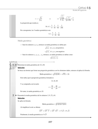 15 CAPÍTULO
MATEMÁTICAS SIMPLIFICADAS
594
2 Una epidemia ataca a 2 500 habitantes de una población en 2006, y por cada año que transcurre la clínica de salud
de la entidad observa que las personas que padecen la enfermedad se incrementa en un 5% ¿Cuántos habitantes
habrán padecido la enfermedad para el año 2010?
Solución
De acuerdo al problema, los datos son los siguientes:
a1 = 2 500, r = 105% = 1.05 y n = 5
Sustituyendo en la fórmula, se obtiene:
S
a r
r
n
n
=
−
( )
−
1 1
1
Sn =
−
( )
−
2 500 1 1 05
1 1 05
5
.
.
=
−
( )
−
=
−
( )
−
=
2 500 1 1 2762
0 05
2 500 0 2762
0 05
13 8
.
.
.
.
1
14 habitantes
Por tanto, para el año 2010 habrán padecido la epidemia 13 814 habitantes aproximadamente.
EJERCICIO 156
1. Un triángulo equilátero se divide en 4 triángulos equiláteros más pequeños de igual área, éstos a su vez se dividen
en otros 4 triángulos cada uno; este procedimiento se repite para cada triángulo resultante. ¿Cuántos triángulos se
tendrán en total después de realizar 6 veces esta operación?
2. Carolina tiene papá y mamá, a su vez éstos tienen cada uno a su padre y madre, y así sucesivamente. ¿Cuántas per-
sonas en el árbol genealógico de Carolina existen hasta 7 generaciones atrás, incluyéndola a ella?
3. En cierta población la producción de maíz en el año 2001 fue de 20 000 toneladas; por diversas cuestiones esa cantidad
ha tenido una disminución de 25% anual. ¿Qué cantidad de maíz se produjo desde 2001 hasta 2006?
4. Durante el año 2005 cierto hospital atendió 5 110 partos; sin embargo, este número se incrementó 10% anual. ¿Cuántos
partos estima el hospital atender desde 2006 hasta el año 2010?
5. La población en México en el año 2000 está cuantiﬁcada en 100 millones de personas. Si para el año 2002 las au-
toridades registraron 104 millones de mexicanos, ¿a qué ritmo está creciendo la población en nuestro país? Si se
mantiene este crecimiento, para el año 2010 ¿cuántos habitantes tendrá el territorio mexicano?
⁄Veriﬁca tus resultados en la sección de soluciones correspondiente
Progresión geométrica inﬁnita
Sea una progresión geométrica, cuyo 1er
valor es a1= 100 y la razón r =
1
2
, ¿qué le sucede a la suma de los primeros
n términos?
El comportamiento de la progresión:
S
a a r
r
n
n
=
−
−
1 1
1
Para a1 = 100 y r =
1
2
se obtiene:
S a a
n
n
= −
⎛
⎝
⎜
⎞
⎠
⎟
2 2
1
2
1 1
www.FreeLibros.org
 