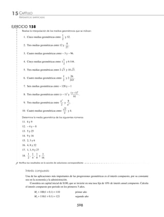 CAPÍTULO 15
ÁLGEBRA • Progresiones
595
Ejemplos
EJEMPLOS
S3 200 200
1
8
= −
⎛
⎝
⎜
⎞
⎠
⎟ si n = 3
S8 200 200
1
256
= −
⎛
⎝
⎜
⎞
⎠
⎟ si n = 8
≈
S20 200 200
1
1 048 576
= −
⎛
⎝
⎜
⎞
⎠
⎟ si n = 20
De manera que, conforme n crece, el término
1
2
⎛
⎝
⎜
⎞
⎠
⎟
n
se hace más pequeño y tiende a cero.
Es por eso que para cualquier progresión geométrica inﬁnita, donde la razón es menor que la unidad, se debe
considerar la suma de los primeros n términos igual a:
S
a
r
n =
−
1
1
∀ r  1
1 Determina la suma de la progresión geométrica inﬁnita: 9, 3, 1,...
Solución
Los datos proporcionados por la progresión son a1 = 9, r =
1
3
Como la razón r  1 entonces se utiliza:
S
a
r
n =
−
1
1
→ Sn =
−
= =
9
1
1
3
9
2
3
27
2
En consecuencia, la suma de términos de la progresión geométrica inﬁnita es:
27
2
2 Obtén la razón de una progresión geométrica inﬁnita si el 1er
término es 4 y la suma es 8.
Solución
De acuerdo al problema, los datos son:
a1 = 4, Sn = 8
Al sustituir en la fórmula de la suma de una progresión inﬁnita:
S
a
r
n =
−
1
1
8 =
4
1− r
Al despejar r de la ecuación se obtiene:
8(1 − r) = 4 8 − 8r = 4 − 8r = − 4 r =
1
2
EJERCICIO 157
Realiza lo siguiente:
1. Encuentra la suma inﬁnita de términos de la progresión ÷÷ − 6, 3,
−3
2
,...
2. Determina la suma de términos de la progresión inﬁnita ÷÷
3
4
,
1
2
,
1
3
,...
www.FreeLibros.org
 