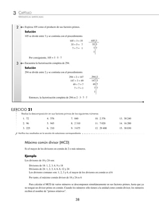 3 CAPÍTULO
MATEMÁTICAS SIMPLIFICADAS
38
2 Expresa 105 como el producto de sus factores primos.
Solución
105 se divide entre 3 y se continúa con el procedimiento.
105 ÷ 3 = 35 105 3
35 ÷ 5 = 7 35 5
7 ÷ 7 = 1 7 7
1
Por consiguiente, 105 = 3 ⋅ 5 ⋅ 7
3 Encuentra la factorización completa de 294.
Solución
294 se divide entre 2 y se continúa con el procedimiento.
294 ÷ 2 = 147 294 2
147 ÷ 3 = 49 147 3
49 ÷ 7 = 7 49 7
7 ÷ 7 = 1 7 7
1
Entonces, la factorización completa de 294 es 2 ⋅ 3 ⋅ 7 ⋅ 7
EJERCICIO 21
Realiza la descomposición en sus factores primos de los siguientes números:
1. 72 4. 576 7. 840 10. 2 376 13. 30 240
2. 96 5. 945 8. 2 310 11. 7 020 14. 16 200
3. 225 6. 210 9. 3 675 12. 29 400 15. 30 030
⁄Veriﬁca tus resultados en la sección de soluciones correspondiente
Máximo común divisor (MCD)
Es el mayor de los divisores en común de 2 o más números.
Ejemplo
Los divisores de 18 y 24 son:
Divisores de 18: 1, 2, 3, 6, 9 y 18
Divisores de 24: 1, 2, 3, 4, 6, 8, 12 y 24
Los divisores comunes son: 1, 2, 3 y 6, el mayor de los divisores en común es el 6
Por tanto, el máximo común divisor de 18 y 24 es 6
Para calcular el MCD de varios números se descomponen simultáneamente en sus factores primos, hasta que ya
no tengan un divisor primo en común. Cuando los números sólo tienen a la unidad como común divisor, los números
reciben el nombre de “primos relativos”.
www.FreeLibros.org
 