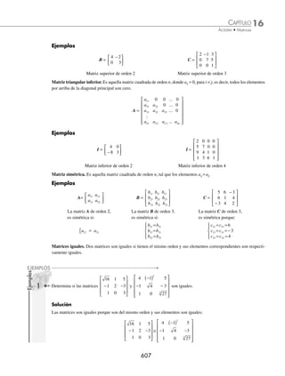 16 CAPÍTULO
MATEMÁTICAS SIMPLIFICADAS
604
Deﬁnición
Una matriz es un arreglo rectangular de números de la forma:
A A A A
A A A A
A A A A
N
N
   
   
  


 

  
N
M M M MN
A A A A
M M M M M

¨
ª
©
©
©
©
©
©
·
¹
¸
¸
¸
¸
¸
¸
Los números a11, a12, a13,...,aij reciben el nombre de elementos de la matriz. Para simpliﬁcar la notación, la matriz se
expresa: A = (aij). El primer subíndice de cada elemento indica el renglón, y el segundo la columna de la matriz donde
se encuentra el elemento.
A A A A 2
A A A A 2
A A
A #OLUMNA A A 2
N
N
   
#ª #ª #ª #N
   

  


 

  
N
M M M MN
A A A A 2M
2ENGLØN
M M M M M

¨
ª
©
©
©
©
©
©
·
¹
¸
¸
¸
¸
¸
¸
m m
n
Donde: R1, R2, …, Rn son renglones y C1, C2, …, Cn son columnas.
Ejemplos
Sea la matriz
A =
−
− −
−
−
⎡
⎣
⎢
⎢
⎢
⎢
⎤
⎦
⎥
⎥
⎥
⎥
2 1 6
3 4 5
1 6 7
4 0 1
Determina: a21, a22, a33 y a43
Solución
a21: es el valor que se encuentra en el renglón 2, columna 1, es decir, a21 = − 3
a22: es el valor que se encuentra en el renglón 2, columna 2, es decir, a22 = 4
a33: es el valor que se encuentra en el renglón 3, columna 3, es decir, a33 = − 7
a43: es el valor que se encuentra en el renglón 4, columna 3, es decir, a43 = 1
Orden de una matriz
El tamaño de una matriz de m renglones y n columnas se conoce como orden y se denota por m × n.
Ejemplos
a a a
11 12 13
[ ]
a
a
a
11
21
31
⎡
⎣
⎢
⎢
⎤
⎦
⎥
⎥
a a
a a
11 12
21 22
⎡
⎣
⎢
⎤
⎦
⎥
a a a
a a a
11 12 13
21 22 23
⎡
⎣
⎢
⎤
⎦
⎥
Orden = 1 × 3 Orden = 3 × 1 Orden = 2 × 2 Orden = 2 × 3
www.FreeLibros.org
 