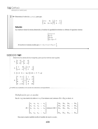 CAPÍTULO 16
ÁLGEBRA • Matrices
605
Número de elementos de una matriz
En una matriz de m renglones y n columnas, el número de elementos es m × n, m veces n elementos.
Ejemplos
a a a
11 12 13
[ ]
a
a
a
11
21
31
⎡
⎣
⎢
⎢
⎤
⎦
⎥
⎥
a a
a a
11 12
21 22
⎡
⎣
⎢
⎤
⎦
⎥
a a a
a a a
11 12 13
21 22 23
⎡
⎣
⎢
⎤
⎦
⎥
m ×n = 1 × 3 = 3 m ×n = 3 × 1 = 3 m ×n = 2 × 2 = 4 m ×n = 2 × 3 = 6
3 elementos 3 elementos 4 elementos 6 elementos
Tipos de matrices
Matriz cuadrada. Es aquella cuyo número de renglones es igual al número de columnas; es decir, una matriz de n
renglones con n columnas, recibe el nombre de matriz cuadrada de orden n.
a a
a a
11 12
21 22
⎡
⎣
⎢
⎤
⎦
⎥
a a a
a a a
a a a
11 12 13
21 22 23
31 32 33
⎡
⎣
⎢
⎢
⎤
⎦
⎥
⎥
A A A A
A A A A
A A A A
N
N
   
   
  


 

  
N
N N N NN
A A A A
M M M M M

¨
ª
©
©
©
©
©
©
·
¹
¸
¸
¸
¸
¸
¸
Matriz cuadrada de orden 2 Matriz cuadrada de orden 3 Matriz cuadrada de orden n
Ejemplos
B =
2 7
4 5
−
−
⎡
⎣
⎢
⎤
⎦
⎥ A =
3 1 0
2 1 2
1 1 1
− −
⎡
⎣
⎢
⎢
⎤
⎦
⎥
⎥
Matriz cuadrada de orden 2 Matriz cuadrada de orden 3
Matriz renglón. Es aquella de orden 1 × n
a a a a a n
11 12 13 14 1
...
[ ]
Ejemplos
A = 1 2 1 5
−
[ ] B = − −
⎡
⎣
⎢
⎤
⎦
⎥
3 7
1
3
1 8
Orden = 1 × 4 Orden = 1 × 5
Matriz columna. Es aquella de orden m × 1
A
A
A
AM




¨
ª
©
©
©
©
©
·
¹
¸
¸
¸
¸
¸
M
Ejemplos
A =
3
2
−
⎡
⎣
⎢
⎤
⎦
⎥ B =
−
−
⎡
⎣
⎢
⎢
⎢
⎢
⎤
⎦
⎥
⎥
⎥
⎥
1
2
7
5
Orden = 2 × 1 Orden = 4 × 1
www.FreeLibros.org
 