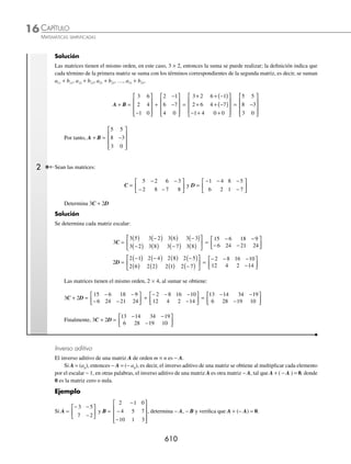 CAPÍTULO 16
ÁLGEBRA • Matrices
607
Ejemplos
EJEMPLOS
Ejemplos
B =
4 2
0 3
−
⎡
⎣
⎢
⎤
⎦
⎥ C =
2 1 3
0 7 5
0 0 1
−
⎡
⎣
⎢
⎢
⎤
⎦
⎥
⎥
Matriz superior de orden 2 Matriz superior de orden 3
Matriz triangular inferior. Es aquella matriz cuadrada de orden n, donde aij = 0, para i  j, es decir, todos los elementos
por arriba de la diagonal principal son cero.
A =
A
A A
A A A
A A A
N N N

 
  
  
  
 





 ANN
¨
ª
©
©
©
©
©
·
¹
¸
¸
¸
¸
¸
M
Ejemplos
I =
4 0
8 3
−
⎡
⎣
⎢
⎤
⎦
⎥ I =
2 0 0 0
5 7 0 0
9 4 1 0
1 3 6 1
⎡
⎣
⎢
⎢
⎢
⎢
⎤
⎦
⎥
⎥
⎥
⎥
Matriz inferior de orden 2 Matriz inferior de orden 4
Matriz simétrica. Es aquella matriz cuadrada de orden n, tal que los elementos aij =aji
Ejemplos
A=
a a
a a
11 12
21 22
⎡
⎣
⎢
⎤
⎦
⎥ B =
b b b
b b b
b b b
11 12 13
21 22 23
31 32 33
⎡
⎣
⎢
⎢
⎤
⎦
⎥
⎥
C =
5 6 3
6 1 4
3 4 2
−
−
⎡
⎣
⎢
⎢
⎤
⎦
⎥
⎥
La matriz A de orden 2, La matriz B de orden 3, La matriz C de orden 3,
es simétrica si: es simétrica si: es simétrica porque:
a a
12 21
=
{
b b
b b
b b
12 21
13 31
23 32
=
=
=
⎧
⎨
⎪
⎩
⎪
c c
c c
c c
12 21
13 31
23 32
6
3
4
= =
= =−
= =
⎧
⎨
⎪
⎩
⎪
Matrices iguales. Dos matrices son iguales si tienen el mismo orden y sus elementos correspondientes son respecti-
vamente iguales.
1 Determina si las matrices
16 1 5
1 2 3
1 0 3
− −
⎡
⎣
⎢
⎢
⎢
⎤
⎦
⎥
⎥
⎥
y
4 1 5
1 4 3
1 0 27
2
3
−
( )
− −
⎡
⎣
⎢
⎢
⎢
⎢
⎤
⎦
⎥
⎥
⎥
⎥
son iguales.
Solución
Las matrices son iguales porque son del mismo orden y sus elementos son iguales:
16 1 5
1 2 3
1 0 3
4 1 5
1 4 3
1 0 27
2
3
− −
⎡
⎣
⎢
⎢
⎢
⎤
⎦
⎥
⎥
⎥
≅
−
( )
− −
⎡
⎣
⎢
⎢
⎢
⎢
⎢
⎤
⎦
⎥
⎥
⎥
⎥
www.FreeLibros.org
 