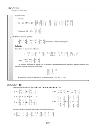 CAPÍTULO 16
ÁLGEBRA • Matrices
609
Ejemplos
EJEMPLOS
Ejemplos
EJEMPLOS
1 Si A =
2 1
4 6
0 2
1 3
−
−
⎡
⎣
⎢
⎢
⎢
⎢
⎤
⎦
⎥
⎥
⎥
⎥
determina 3A.
Solución
El escalar 3 se multiplica por cada uno de los elementos de la matriz.
3A =
2 1
4 6
0 2
1 3
−
−
⎡
⎣
⎢
⎢
⎢
⎢
⎤
⎦
⎥
⎥
⎥
⎥
=
3 2 3 1
3 4 3 6
3 0 3 2
3 1 3 3
( ) −
( )
( ) ( )
( ) −
( )
( ) ( )
⎡
⎣
⎢
⎢
⎢
⎢
⎤
⎦
⎥
⎥
⎥
⎥
⎥
=
6 3
12 18
0 6
3 9
−
−
⎡
⎣
⎢
⎢
⎢
⎢
⎤
⎦
⎥
⎥
⎥
⎥
Por consiguiente, 3A =
6 3
12 18
0 6
3 9
−
−
⎡
⎣
⎢
⎢
⎢
⎢
⎤
⎦
⎥
⎥
⎥
⎥
2 Si B =
6 3
5 2
4
1
−
−
⎡
⎣
⎢
⎤
⎦
⎥ encuentra
1
2
B.
Solución
El escalar
1
2
multiplica a cada uno de los términos de la matriz.
1
2
B =
1
2
=
6 3
5 2
4
1
−
−
⎡
⎣
⎢
⎤
⎦
⎥
1
2
6
1
2
3
1
2
5
1
2
2
1
2
4
1
2
1
( ) −
( )
( ) −
( )
( )
( )
⎡
⎣
⎢
⎢
⎢
⎢
⎤
⎦
⎥
⎥
⎥
⎥
⎥
=
3
3
2
2
5
2
1
1
2
−
−
⎡
⎣
⎢
⎢
⎢
⎤
⎦
⎥
⎥
⎥
Por tanto,
1
2
B =
3
3
2
2
5
2
1
1
2
−
−
⎡
⎣
⎢
⎢
⎢
⎤
⎦
⎥
⎥
⎥
Suma
Sean A = (aij) y B = (bij) dos matrices de orden m × n, la suma de A y B está determinada por:
A + B = (aij) + (bij)
Donde A + B es la matriz de orden m × n que resulta de sumar los elementos correspondientes.
1 Determina A + B para las matrices:
A =
3 6
2 4
1 0
−
⎡
⎣
⎢
⎢
⎢
⎤
⎦
⎥
⎥
⎥
y B =
2 1
6 7
4 0
−
−
⎡
⎣
⎢
⎢
⎢
⎤
⎦
⎥
⎥
⎥
Determina A + B
www.FreeLibros.org
 