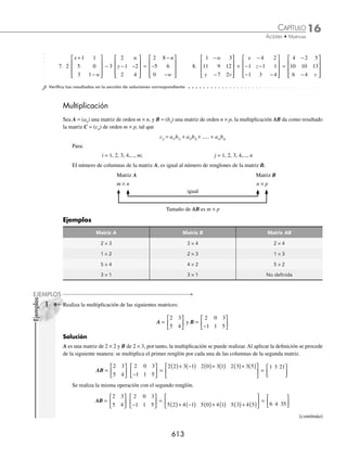 16 CAPÍTULO
MATEMÁTICAS SIMPLIFICADAS
610
Solución
Las matrices tienen el mismo orden, en este caso, 3 × 2, entonces la suma se puede realizar; la deﬁnición indica que
cada término de la primera matriz se suma con los términos correspondientes de la segunda matriz, es decir, se suman
a11 + b11, a12 + b12, a21 + b21, …, a31 + b31,
A + B =
3 6
2 4
1 0
−
⎡
⎣
⎢
⎢
⎢
⎤
⎦
⎥
⎥
⎥
+
2 1
6 7
4 0
−
−
⎡
⎣
⎢
⎢
⎢
⎤
⎦
⎥
⎥
⎥
=
3 2 6 1
2 6 4 7
1 4 0 0
+ + −
( )
+ + −
( )
− + +
⎡
⎣
⎢
⎢
⎢
⎤
⎦
⎥
⎥
⎥
=
5 5
8 3
3 0
−
⎡
⎣
⎢
⎢
⎢
⎤
⎦
⎥
⎥
⎥
Por tanto, A + B =
5 5
8 3
3 0
−
⎡
⎣
⎢
⎢
⎢
⎤
⎦
⎥
⎥
⎥
2 Sean las matrices:
C =
5 2
2 8
6 3
7 8
−
−
−
−
⎡
⎣
⎢
⎤
⎦
⎥ y D =
− − −
−
⎡
⎣
⎢
⎤
⎦
⎥
1 4
6 2
8 5
1 7
Determina 3C + 2D
Solución
Se determina cada matriz escalar:
3C =
3 5 3 2 3 6 3 3
3 2 3 8 3 7 3 8
( ) −
( ) ( ) −
( )
−
( ) ( ) −
( ) ( )
⎡
⎣
⎢
⎤
⎦
⎥ =
15 6 18 9
6 24 21 24
− −
− −
⎡
⎣
⎢
⎤
⎦
⎥
2D =
2 1 2 4 2 8 2 5
2 6 2 2 2 1 2 7
−
( ) −
( ) ( ) −
( )
( ) ( ) ( ) −
( )
⎡
⎣
⎢
⎤
⎦
⎥ =
− − −
−
⎡
⎣
⎢
⎤
⎦
⎥
2 8 16 10
12 4 2 14
Las matrices tienen el mismo orden, 2 × 4, al sumar se obtiene:
3C + 2D =
15 6 18 9
6 24 21 24
− −
− −
⎡
⎣
⎢
⎤
⎦
⎥ +
− − −
−
⎡
⎣
⎢
⎤
⎦
⎥
2 8 16 10
12 4 2 14
=
13 14 34 19
6 28 19 10
− −
−
⎡
⎣
⎢
⎤
⎦
⎥
Finalmente, 3C + 2D =
13 14 34 19
6 28 19 10
− −
−
⎡
⎣
⎢
⎤
⎦
⎥
Inverso aditivo
El inverso aditivo de una matriz A de orden m × n es − A.
Si A = (aij), entonces − A = (− aij), es decir, el inverso aditivo de una matriz se obtiene al multiplicar cada elemento
por el escalar − 1, en otras palabras, el inverso aditivo de una matriz A es otra matriz − A, tal que A + ( − A ) = 0, donde
0 es la matriz cero o nula.
Ejemplo
Si A =
− −
−
⎡
⎣
⎢
⎤
⎦
⎥
3 5
7 2
y B =
2 1 0
4 5 7
10 1 3
−
−
−
⎡
⎣
⎢
⎢
⎢
⎤
⎦
⎥
⎥
⎥
, determina − A, − B y veriﬁca que A + (− A) = 0.
www.FreeLibros.org
 