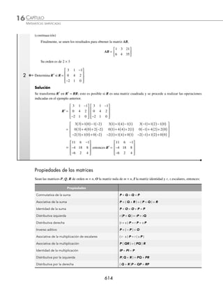 CAPÍTULO 16
ÁLGEBRA • Matrices
611
Ejemplos
EJEMPLOS
Solución
Se obtiene la matriz inverso aditivo de la matriz A y B.
A =
− −
−
⎡
⎣
⎢
⎤
⎦
⎥
3 5
7 2
→ − A = −
( )
− −
−
⎡
⎣
⎢
⎤
⎦
⎥
1
3 5
7 2
→ − A =
− −
( ) − −
( )
− ( ) − −
( )
⎡
⎣
⎢
⎤
⎦
⎥
1 3 1 5
1 7 1 2
=
3 5
7 2
−
⎡
⎣
⎢
⎤
⎦
⎥
B =
2 1 0
4 5 7
10 1 3
−
−
−
⎡
⎣
⎢
⎢
⎢
⎤
⎦
⎥
⎥
⎥
→ − B = −
( )
−
−
−
⎡
⎣
⎢
⎢
⎢
⎤
⎦
⎥
⎥
⎥
1
2 1 0
4 5 7
10 1 3
→ − B =
−
− −
− −
⎡
⎣
⎢
⎢
⎢
⎤
⎦
⎥
⎥
⎥
2 1 0
4 5 7
10 1 3
Se realiza la operación A + (− A)
A + (− A) =
− −
−
⎡
⎣
⎢
⎤
⎦
⎥
3 5
7 2
+
3 5
7 2
−
⎡
⎣
⎢
⎤
⎦
⎥ =
− + − +
− − +
⎡
⎣
⎢
⎤
⎦
⎥
3 3 5 5
7 7 2 2
=
0 0
0 0
⎡
⎣
⎢
⎤
⎦
⎥
Por tanto, − A =
3 5
7 2
−
⎡
⎣
⎢
⎤
⎦
⎥, − B =
−
− −
− −
⎡
⎣
⎢
⎢
⎢
⎤
⎦
⎥
⎥
⎥
2 1 0
4 5 7
10 1 3
y A + (− A) = 0
Resta
La diferencia o resta de dos matrices m × n, se deﬁne:
A − B = A + (− B)
Donde − B es el inverso aditivo de B.
1 Encuentra A − B si
A =
2 4
1 5
−
⎡
⎣
⎢
⎤
⎦
⎥ y B =
2 5
4 2
−
⎡
⎣
⎢
⎤
⎦
⎥
Solución
Para determinar la resta, la segunda matriz se multiplica por el escalar − 1, entonces la nueva matriz se suma con la
primera y queda como resultado:
A − B = A + (− B)
2 4
1 5
−
⎡
⎣
⎢
⎤
⎦
⎥ −
2 5
4 2
−
⎡
⎣
⎢
⎤
⎦
⎥ =
2 4
1 5
−
⎡
⎣
⎢
⎤
⎦
⎥ + (− 1)
2 5
4 2
−
⎡
⎣
⎢
⎤
⎦
⎥
=
2 4
1 5
−
⎡
⎣
⎢
⎤
⎦
⎥ +
−
− −
⎡
⎣
⎢
⎤
⎦
⎥ =
−
⎡
⎣
⎢
⎤
⎦
⎥
2 5
4 2
0 1
3 3
Por consiguiente, A − B =
0 1
3 3
−
⎡
⎣
⎢
⎤
⎦
⎥
2 Sean las matrices M =
−
⎡
⎣
⎢
⎢
⎤
⎦
⎥
⎥
3 1
4 5
0 1
y N =
2 4
1 0
0 3
−
−
⎡
⎣
⎢
⎢
⎤
⎦
⎥
⎥
, determinar 3M − 2N.
Solución
La operación 3M − 2N se puede expresar como en 3M + (− 2N), se obtienen las matrices escalares y ﬁnalmente se
suman.
3M =
−
⎡
⎣
⎢
⎢
⎤
⎦
⎥
⎥
9 3
12 15
0 3
y − 2N =
−
−
⎡
⎣
⎢
⎢
⎤
⎦
⎥
⎥
4 8
2 0
0 6 (continúa)
www.FreeLibros.org
 