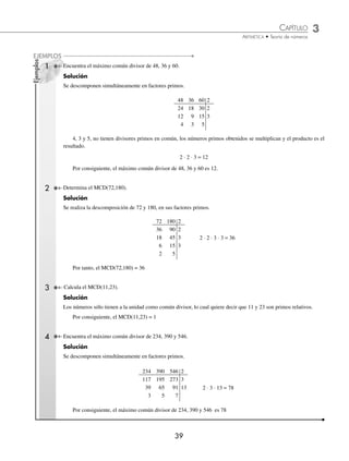 CAPÍTULO 3
ARITMÉTICA • Teoría de números
39
Ejemplos
EJEMPLOS
1 Encuentra el máximo común divisor de 48, 36 y 60.
Solución
Se descomponen simultáneamente en factores primos.
48 36 60 2
24 18 30 2
12 9 15 3
4 3 5
4, 3 y 5, no tienen divisores primos en común, los números primos obtenidos se multiplican y el producto es el
resultado.
2 ⋅ 2 ⋅ 3 = 12
Por consiguiente, el máximo común divisor de 48, 36 y 60 es 12.
2 Determina el MCD(72,180).
Solución
Se realiza la descomposición de 72 y 180, en sus factores primos.
72 180 2
36 90 2
18 45 3 2 ⋅ 2 ⋅ 3 ⋅ 3 = 36
6 15 3
2 5
Por tanto, el MCD(72,180) = 36
3 Calcula el MCD(11,23).
Solución
Los números sólo tienen a la unidad como común divisor, lo cual quiere decir que 11 y 23 son primos relativos.
Por consiguiente, el MCD(11,23) = 1
4 Encuentra el máximo común divisor de 234, 390 y 546.
Solución
Se descomponen simultáneamente en factores primos.
234 390 546 2
117 195 273 3
39 65 91 13 2 ⋅ 3 ⋅ 13 = 78
3 5 7
Por consiguiente, el máximo común divisor de 234, 390 y 546 es 78
www.FreeLibros.org
 