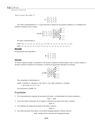 CAPÍTULO 16
ÁLGEBRA • Matrices
613
Ejemplos
EJEMPLOS
7. 2
x
w
+
−
⎡
⎣
⎢
⎢
⎢
⎤
⎦
⎥
⎥
⎥
1 1
5 0
3 1
− 3
2
1 2
2 4
n
y − −
⎡
⎣
⎢
⎢
⎢
⎤
⎦
⎥
⎥
⎥
=
2 8
5 6
0
−
−
−
⎡
⎣
⎢
⎢
⎢
⎤
⎦
⎥
⎥
⎥
n
w
8.
1 3
11 9 12
7 2
−
−
⎡
⎣
⎢
⎢
⎢
⎤
⎦
⎥
⎥
⎥
w
y v
+
x
z
−
− −
− −
⎡
⎣
⎢
⎢
⎢
⎤
⎦
⎥
⎥
⎥
4 2
1 1 1
1 3 4
=
4 2 5
10 10 13
6 4
−
−
⎡
⎣
⎢
⎢
⎢
⎤
⎦
⎥
⎥
⎥
v
⁄Veriﬁca tus resultados en la sección de soluciones correspondiente
Multiplicación
Sea A = (aij) una matriz de orden m × n, y B = (bij) una matriz de orden n × p, la multiplicación AB da como resultado
la matriz C = (cij) de orden m × p, tal que
cij = ai1b1j + ai2b2j + ..... + ainbnj
Para:
i = 1, 2, 3, 4,..., m; j = 1, 2, 3, 4,..., n
El número de columnas de la matriz A, es igual al número de renglones de la matriz B.
Matriz A Matriz B
m × n n × p
igual
Tamaño de AB es m × p
Ejemplos
Matriz A Matriz B Matriz AB
2 × 3 3 × 4 2 × 4
1 × 2 2 × 3 1 × 3
5 × 4 4 × 2 5 × 2
3 × 1 3 × 1 No deﬁnida
1 Realiza la multiplicación de las siguientes matrices:
A =
2 3
5 4
⎡
⎣
⎢
⎤
⎦
⎥ y B =
2 0 3
1 1 5
−
⎡
⎣
⎢
⎤
⎦
⎥
Solución
A es una matriz de 2 × 2 y B de 2 × 3, por tanto, la multiplicación se puede realizar. Al aplicar la deﬁnición se procede
de la siguiente manera: se multiplica el primer renglón por cada una de las columnas de la segunda matriz.
AB =
2 3
5 4
⎡
⎣
⎢
⎤
⎦
⎥
2 0 3
1 1 5
−
⎡
⎣
⎢
⎤
⎦
⎥ =
2 2 3 1 2 0 3 1 2 3 3 5
( )+ −
( ) ( )+ ( ) ( )+ ( )
⎡
⎣
⎢
⎤
⎦
⎥ =
1 3 21
⎡
⎣
⎢
⎤
⎦
⎥
Se realiza la misma operación con el segundo renglón.
AB =
2 3
5 4
⎡
⎣
⎢
⎤
⎦
⎥
2 0 3
1 1 5
−
⎡
⎣
⎢
⎤
⎦
⎥ =
5 2 4 1 5 0 4 1 5 3 4 5
( )+ −
( ) ( )+ ( ) ( )+ ( )
⎡
⎣
⎢
⎤
⎦
⎥ =
6 4 35
⎡
⎣
⎢
⎤
⎦
⎥
(continúa)
www.FreeLibros.org
 