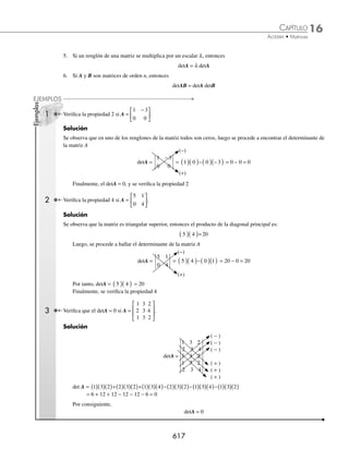 16 CAPÍTULO
MATEMÁTICAS SIMPLIFICADAS
614
(continuación)
Finalmente, se unen los resultados para obtener la matriz AB,
AB =
1 3 21
6 4 35
⎡
⎣
⎢
⎤
⎦
⎥
Su orden es de 2 × 3
2 Determina R2
si R =
3 1 1
0 4 2
2 1 0
−
−
⎡
⎣
⎢
⎢
⎢
⎤
⎦
⎥
⎥
⎥
.
Solución
Se transforma R2
en R2
= RR; esto es posible si R es una matriz cuadrada y se procede a realizar las operaciones
indicadas en el ejemplo anterior.
R2
=
3 1 1
0 4 2
2 1 0
−
−
⎡
⎣
⎢
⎢
⎢
⎤
⎦
⎥
⎥
⎥
3 1 1
0 4 2
2 1 0
−
−
⎡
⎣
⎢
⎢
⎢
⎤
⎦
⎥
⎥
⎥
=
3 3 1 0 1 2 3 1 1 4 1 1 3 1 1 2 1 0
( )+ ( )− −
( ) ( )+ ( )− ( ) −
( )+ ( )− ( )
)
( )+ ( )+ −
( ) ( )+ ( )+ ( ) −
( )+ ( )+
0 3 4 0 2 2 0 1 4 4 2 1 0 1 4 2 2 0
0
2 3 1 0 0 2 2 1 1 4 0 1 2 1 1
( )
− ( )+ ( )+ −
( ) − ( )+ ( )+ ( ) − −
( )+ 2
2 0 0
( )+ ( )
⎡
⎣
⎢
⎢
⎢
⎤
⎦
⎥
⎥
⎥
=
11 6 1
4 18 8
6 2 4
−
−
−
⎡
⎣
⎢
⎢
⎢
⎤
⎦
⎥
⎥
⎥
entonces R2
=
11 6 1
4 18 8
6 2 4
−
−
−
⎡
⎣
⎢
⎢
⎢
⎤
⎦
⎥
⎥
⎥
Propiedades de las matrices
Sean las matrices P, Q, R de orden m × n, O la matriz nula de m × n, I la matriz identidad y r, s escalares, entonces:
Propiedades
Conmutativa de la suma P + Q = Q + P
Asociativa de la suma P + ( Q + R ) = ( P + Q ) + R
Identidad de la suma P + O = O + P = P
Distributiva izquierda r (P + Q ) = rP + rQ
Distributiva derecha (r + s ) P = r P + s P
Inverso aditivo P + ( − P ) = O
Asociativa de la multiplicación de escalares ( r ⋅ s ) P = r ( s P )
Asociativa de la multiplicación P ( QR ) = ( PQ ) R
Identidad de la multiplicación IP = PI = P
Distributiva por la izquierda P( Q + R ) = PQ + PR
Distributiva por la derecha ( Q + R )P = QP + RP
www.FreeLibros.org
 