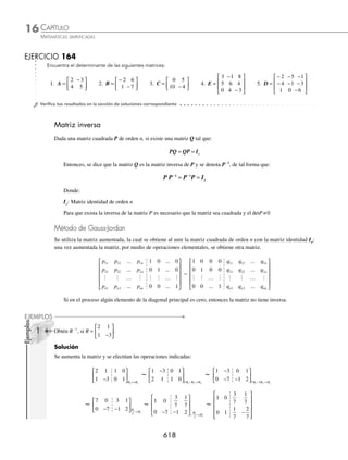 CAPÍTULO 16
ÁLGEBRA • Matrices
615
EJERCICIO 163
Para las siguientes matrices determina AB, BA, A(B − 2C) y A(BC), en caso de ser posible.
1. A = 5 7
[ ] y B =
1
1
−
⎡
⎣
⎢
⎤
⎦
⎥ 5. A =
4 2
0 1
⎡
⎣
⎢
⎤
⎦
⎥ y B =
−
− −
⎡
⎣
⎢
⎤
⎦
⎥
1 0
2 4
2. A = 3 0 1
−
[ ] y B =
2 1
0 2
1 2
−
⎡
⎣
⎢
⎢
⎢
⎤
⎦
⎥
⎥
⎥
6. A =
3 5
1 2
− −
⎡
⎣
⎢
⎤
⎦
⎥ y B =
− −
⎡
⎣
⎢
⎤
⎦
⎥
1 4
3 1
3. A =
4 1
1 0
3 2
−
−
⎡
⎣
⎢
⎢
⎢
⎤
⎦
⎥
⎥
⎥
y B =
0 1 2
2 0 1
1 2 0
− −
− −
− −
⎡
⎣
⎢
⎢
⎢
⎤
⎦
⎥
⎥
⎥
7. A =
5 4 3
2 1 0
⎡
⎣
⎢
⎤
⎦
⎥ , B =
0 2
1 3
1 1
−
⎡
⎣
⎢
⎢
⎢
⎤
⎦
⎥
⎥
⎥
y C =
1 2
3 4
⎡
⎣
⎢
⎤
⎦
⎥
4. A =
1 2 3
3 2 1
⎡
⎣
⎢
⎤
⎦
⎥ y B =
0 1 2
2 0 1
1 2 0
− −
− −
− −
⎡
⎣
⎢
⎢
⎢
⎤
⎦
⎥
⎥
⎥
8. A =
3 1
2 1
0 1
−
⎡
⎣
⎢
⎢
⎢
⎤
⎦
⎥
⎥
⎥
, B =
3 1
2 0
⎡
⎣
⎢
⎤
⎦
⎥ y C =
1 0
2 1
−
⎡
⎣
⎢
⎤
⎦
⎥
⁄Veriﬁca tus resultados en la sección de soluciones correspondiente
Determinantes
El determinante de una matriz A de orden n, es un número escalar que se relaciona con la matriz, mediante una regla
de operación. Denotada por detA = A
Sea la matriz de orden 2
A =
a a
a a
11 12
21 22
⎡
⎣
⎢
⎤
⎦
⎥
El determinante de A está dado por:
a a
a a
11 12
21 22
= a a a a
11 22 12 21
⋅ − ⋅
Por tanto,
detA =
a a
a a
11 12
21 22
= a a a a
11 22 12 21
⋅ − ⋅
Ejemplo
Evalúa el determinante de la matriz:
A =
4 1
2 5
−
⎡
⎣
⎢
⎤
⎦
⎥
Solución
Cada elemento de la matriz se sustituye en la fórmula y se realizan las operaciones.
detA =
4 1
2 5
−
= 4 5 2 1
( )( )− −
( )( ) 20 + 2 = 22
Finalmente, el detA = 22
(−)
(+)
www.FreeLibros.org
 