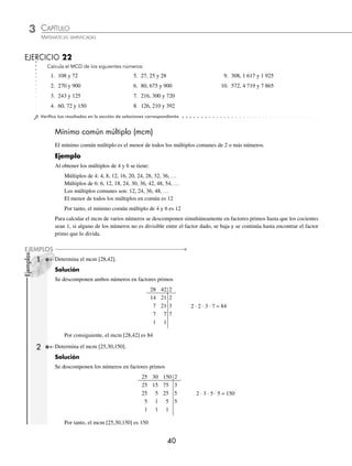 3 CAPÍTULO
MATEMÁTICAS SIMPLIFICADAS
40
Ejemplos
EJEMPLOS
EJERCICIO 22
Calcula el MCD de los siguientes números:
1. 108 y 72 5. 27, 25 y 28 9. 308, 1 617 y 1 925
2. 270 y 900 6. 80, 675 y 900 10. 572, 4 719 y 7 865
3. 243 y 125 7. 216, 300 y 720
4. 60, 72 y 150 8. 126, 210 y 392
⁄Veriﬁca tus resultados en la sección de soluciones correspondiente
Mínimo común múltiplo (mcm)
El mínimo común múltiplo es el menor de todos los múltiplos comunes de 2 o más números.
Ejemplo
Al obtener los múltiplos de 4 y 6 se tiene:
Múltiplos de 4: 4, 8, 12, 16, 20, 24, 28, 32, 36, …
Múltiplos de 6: 6, 12, 18, 24, 30, 36, 42, 48, 54, …
Los múltiplos comunes son: 12, 24, 36, 48, …
El menor de todos los múltiplos en común es 12
Por tanto, el mínimo común múltiplo de 4 y 6 es 12
Para calcular el mcm de varios números se descomponen simultáneamente en factores primos hasta que los cocientes
sean 1, si alguno de los números no es divisible entre el factor dado, se baja y se continúa hasta encontrar el factor
primo que lo divida.
1 Determina el mcm [28,42].
Solución
Se descomponen ambos números en factores primos
28 42 2
14 21 2
7 21 3 2 ⋅ 2 ⋅ 3 ⋅ 7 = 84
7 7 7
1 1
Por consiguiente, el mcm [28,42] es 84
2 Determina el mcm [25,30,150].
Solución
Se descomponen los números en factores primos
25 30 150 2
25 15 75 3
25 5 25 5 2 ⋅ 3 ⋅ 5 ⋅ 5 = 150
5 1 5 5
1 1 1
Por tanto, el mcm [25,30,150] es 150
www.FreeLibros.org
 