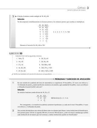 CAPÍTULO 3
ARITMÉTICA • Teoría de números
41
PROBLEMAS Y EJERCICIOS DE APLICACIÓN
3 Calcula el mínimo común múltiplo de 36, 48 y 60.
Solución
Se descomponen simultáneamente en factores primos y los números primos que resultan se multiplican.
36 48 60 2
18 24 30 2
9 12 15 2
9 6 15 2 2 ⋅ 2 ⋅ 2 ⋅ 2 ⋅ 3 ⋅ 3 ⋅ 5 = 720
9 3 15 3
3 1 5 3
1 1 5 5
1 1 1
Entonces el mcm de 36, 48 y 60 es 720
EJERCICIO 23
Calcula el mcm de los siguientes números:
1. 108 y 72 6. 28, 35 y 63
2. 18 y 45 7. 20, 30 y 50
3. 27 y 16 8. 720, 600 y 540
4. 36, 20 y 90 9. 220, 275 y 1 925
5. 45, 54 y 60 10. 605, 1 925 y 2 695
⁄Veriﬁca tus resultados en la sección de soluciones correspondiente
1 En una reunión de academia del área de matemáticas se repartieron 18 bocadillos, 24 vasos con refresco y
12 rebanadas de pastel, ¿cuántos profesores asistieron a la reunión y qué cantidad de bocadillos, vasos con refresco
y rebanadas de pastel recibió cada uno?
Solución
Se calcula el máximo común divisor de 18, 24 y 12
18 24 12 2
9 12 6 3 MCD(18,24,12) = 2 ⋅ 3 = 6
3 4 2
Por consiguiente, a la reunión de academia asistieron 6 profesores y a cada uno le tocó 3 bocadillos, 4 vasos
con refresco y 2 rebanadas de pastel.
2 Tres escuelas deciden hacer una colecta de dinero entre sus alumnos para donar a varias instituciones de beneﬁcencia.
Si la primera junta 120 mil, la segunda 280 mil y la tercera 360 mil pesos, ¿cuál es la mayor cantidad que recibirá
cada institución de tal manera que sea la misma y cuántas instituciones podrán ser beneﬁciadas?
www.FreeLibros.org
 