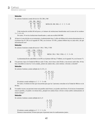 3 CAPÍTULO
MATEMÁTICAS SIMPLIFICADAS
42
Solución
Se calcula el máximo común divisor de 120, 280 y 360
120 280 360 2
60 140 180 2 MCD(120, 280, 360) = 2 ⋅ 2 ⋅ 2 ⋅ 5 = 40
30 70 90 2
15 35 45 5
3 7 9
Cada institución recibirá 40 mil pesos y el número de instituciones beneﬁciadas será la suma de los residuos
3 + 7 + 9 = 19.
Por tanto, 19 son las instituciones beneﬁciadas y cada una recibirá $40 000.
3 Al hacer el corte del día en un restaurante, el administrador hace 3 rollos de billetes de la misma denominación, en
el primero hay $1 350, en el segundo $1 700 y en el tercero $3 550, ¿cuántos billetes hay en cada rollo y de qué
denominación son?
Solución
Se calcula el máximo común divisor de 1 350, 1 700 y 3 550
1 350 1 700 3 550 2
675 850 1 775 5
135 170 355 5 MCD(1 350, 1 700, 3 550) = 2 ⋅ 5 ⋅ 5 = 50
27 34 71
La denominación de cada billete es de $50, en el primer rollo hay 27 billetes, en el segundo 34 y en el tercero 71.
4 Una persona viaja a la Ciudad de México cada 12 días, otra lo hace cada 20 días y una tercera cada 6 días. Si hoy
han coincidido en estar las 3 en la ciudad, ¿dentro de cuántos días, como mínimo, volverán a coincidir?
Solución
Se calcula el mínimo común múltiplo de 12, 20 y 6
12 20 6 2
6 10 3 2
3 5 3 3
1 5 1 5
1 1 1
El mínimo común múltiplo es: 2 ⋅ 2 ⋅ 3 ⋅ 5 = 60.
Por tanto, el mínimo de días que trascurrirán para que las 3 personas coincidan en la Ciudad de México es de
60 días.
5 Un médico receta a un paciente tomar una pastilla cada 6 horas y un jarabe cada 8 horas. Si al iniciar el tratamiento
toma la pastilla y el jarabe a la misma hora, ¿después de cuántas horas volverá a tomar ambos medicamentos al
mismo tiempo?
Solución
Se calcula el mínimo común múltiplo de 6 y 8
6 8 2
3 4 2
3 2 2
3 1 3
1 1
El mínimo común múltiplo es 2 ⋅ 2 ⋅ 2 ⋅ 3 = 24.
Entonces transcurrirán 24 horas para que el paciente tome los medicamentos juntos.
www.FreeLibros.org
 