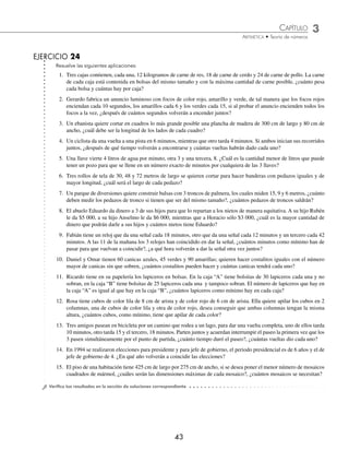 CAPÍTULO 3
ARITMÉTICA • Teoría de números
43
EJERCICIO 24
Resuelve las siguientes aplicaciones:
1. Tres cajas contienen, cada una, 12 kilogramos de carne de res, 18 de carne de cerdo y 24 de carne de pollo. La carne
de cada caja está contenida en bolsas del mismo tamaño y con la máxima cantidad de carne posible, ¿cuánto pesa
cada bolsa y cuántas hay por caja?
2. Gerardo fabrica un anuncio luminoso con focos de color rojo, amarillo y verde, de tal manera que los focos rojos
enciendan cada 10 segundos, los amarillos cada 6 y los verdes cada 15, si al probar el anuncio encienden todos los
focos a la vez, ¿después de cuántos segundos volverán a encender juntos?
3. Un ebanista quiere cortar en cuadros lo más grande posible una plancha de madera de 300 cm de largo y 80 cm de
ancho, ¿cuál debe ser la longitud de los lados de cada cuadro?
4. Un ciclista da una vuelta a una pista en 6 minutos, mientras que otro tarda 4 minutos. Si ambos inician sus recorridos
juntos, ¿después de qué tiempo volverán a encontrarse y cuántas vueltas habrán dado cada uno?
5. Una llave vierte 4 litros de agua por minuto, otra 3 y una tercera, 8. ¿Cuál es la cantidad menor de litros que puede
tener un pozo para que se llene en un número exacto de minutos por cualquiera de las 3 llaves?
6. Tres rollos de tela de 30, 48 y 72 metros de largo se quieren cortar para hacer banderas con pedazos iguales y de
mayor longitud, ¿cuál será el largo de cada pedazo?
7. Un parque de diversiones quiere construir balsas con 3 troncos de palmera, los cuales miden 15, 9 y 6 metros, ¿cuánto
deben medir los pedazos de tronco si tienen que ser del mismo tamaño?, ¿cuántos pedazos de troncos saldrán?
8. El abuelo Eduardo da dinero a 3 de sus hijos para que lo repartan a los nietos de manera equitativa. A su hijo Rubén
le da $5 000, a su hijo Anselmo le da $6 000, mientras que a Horacio sólo $3 000, ¿cuál es la mayor cantidad de
dinero que podrán darle a sus hijos y cuántos nietos tiene Eduardo?
9. Fabián tiene un reloj que da una señal cada 18 minutos, otro que da una señal cada 12 minutos y un tercero cada 42
minutos. A las 11 de la mañana los 3 relojes han coincidido en dar la señal, ¿cuántos minutos como mínimo han de
pasar para que vuelvan a coincidir?, ¿a qué hora volverán a dar la señal otra vez juntos?
10. Daniel y Omar tienen 60 canicas azules, 45 verdes y 90 amarillas; quieren hacer costalitos iguales con el número
mayor de canicas sin que sobren, ¿cuántos costalitos pueden hacer y cuántas canicas tendrá cada uno?
11. Ricardo tiene en su papelería los lapiceros en bolsas. En la caja “A” tiene bolsitas de 30 lapiceros cada una y no
sobran, en la caja “B” tiene bolsitas de 25 lapiceros cada una y tampoco sobran. El número de lapiceros que hay en
la caja “A” es igual al que hay en la caja “B”, ¿cuántos lapiceros como mínimo hay en cada caja?
12. Rosa tiene cubos de color lila de 8 cm de arista y de color rojo de 6 cm de arista. Ella quiere apilar los cubos en 2
columnas, una de cubos de color lila y otra de color rojo, desea conseguir que ambas columnas tengan la misma
altura, ¿cuántos cubos, como mínimo, tiene que apilar de cada color?
13. Tres amigos pasean en bicicleta por un camino que rodea a un lago, para dar una vuelta completa, uno de ellos tarda
10 minutos, otro tarda 15 y el tercero, 18 minutos. Parten juntos y acuerdan interrumpir el paseo la primera vez que los
3 pasen simultáneamente por el punto de partida, ¿cuánto tiempo duró el paseo?, ¿cuántas vueltas dio cada uno?
14. En 1994 se realizaron elecciones para presidente y para jefe de gobierno, el periodo presidencial es de 6 años y el de
jefe de gobierno de 4. ¿En qué año volverán a coincidir las elecciones?
15. El piso de una habitación tiene 425 cm de largo por 275 cm de ancho, si se desea poner el menor número de mosaicos
cuadrados de mármol, ¿cuáles serán las dimensiones máximas de cada mosaico?, ¿cuántos mosaicos se necesitan?
⁄Veriﬁca tus resultados en la sección de soluciones correspondiente
www.FreeLibros.org
 