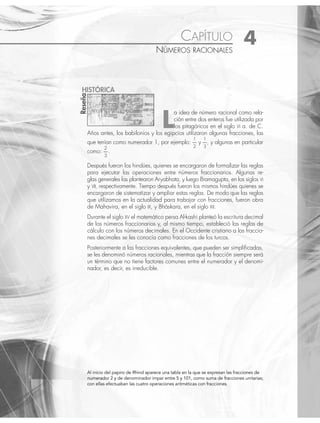 Al inicio del papiro de Rhind aparece una tabla en la que se expresan las fracciones de
numerador 2 y de denominador impar entre 5 y 101, como suma de fracciones unitarias;
con ellas efectuaban las cuatro operaciones aritméticas con fracciones.
CAPÍTULO 4
NÚMEROS RACIONALES
L
a idea de número racional como rela-
ción entre dos enteros fue utilizada por
los pitagóricos en el siglo VI a. de C.
Años antes, los babilonios y los egipcios utilizaron algunas fracciones, las
que tenían como numerador 1, por ejemplo:
1
2
y
1
3
, y algunas en particular
como:
2
3
.
Después fueron los hindúes, quienes se encargaron de formalizar las reglas
para ejecutar las operaciones entre números fraccionarios. Algunas re-
glas generales las plantearon Aryabhata, y luego Bramagupta, en los siglos VI
y VII, respectivamente. Tiempo después fueron los mismos hindúes quienes se
encargaron de sistematizar y ampliar estas reglas. De modo que las reglas
que utilizamos en la actualidad para trabajar con fracciones, fueron obra
de Mahavira, en el siglo IX, y Bháskara, en el siglo XII.
Durante el siglo XV el matemático persa Al-kashi planteó la escritura decimal
de los números fraccionarios y, al mismo tiempo, estableció las reglas de
cálculo con los números decimales. En el Occidente cristiano a las fraccio-
nes decimales se les conocía como fracciones de los turcos.
Posteriormente a las fracciones equivalentes, que pueden ser simpliﬁcadas,
se les denominó números racionales, mientras que la fracción siempre será
un término que no tiene factores comunes entre el numerador y el denomi-
nador, es decir, es irreducible.
Reseña
HISTÓRICA
www.FreeLibros.org
 