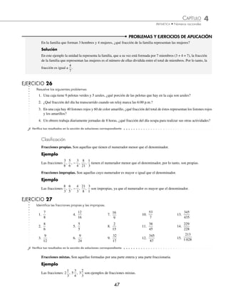 CAPÍTULO 4
ARITMÉTICA • Números racionales
47
PROBLEMAS Y EJERCICIOS DE APLICACIÓN
En la familia que forman 3 hombres y 4 mujeres, ¿qué fracción de la familia representan las mujeres?
Solución
En este ejemplo la unidad la representa la familia, que a su vez está formada por 7 miembros (3 + 4 = 7), la fracción
de la familia que representan las mujeres es el número de ellas dividida entre el total de miembros. Por lo tanto, la
fracción es igual a
4
7
.
EJERCICIO 26
Resuelve los siguientes problemas:
1. Una caja tiene 9 pelotas verdes y 5 azules, ¿qué porción de las pelotas que hay en la caja son azules?
2. ¿Qué fracción del día ha transcurrido cuando un reloj marca las 6:00 p.m.?
3. En una caja hay 40 listones rojos y 60 de color amarillo, ¿qué fracción del total de éstos representan los listones rojos
y los amarillos?
4. Un obrero trabaja diariamente jornadas de 8 horas, ¿qué fracción del día ocupa para realizar sus otras actividades?
⁄Veriﬁca tus resultados en la sección de soluciones correspondiente
Clasiﬁcación
Fracciones propias. Son aquellas que tienen el numerador menor que el denominador.
Ejemplo
Las fracciones
3
8
5
6
3
4
8
21
1
3
, , , ,
− tienen el numerador menor que el denominador, por lo tanto, son propias.
Fracciones impropias. Son aquellas cuyo numerador es mayor o igual que el denominador.
Ejemplo
Las fracciones
8
3
6
5
4
3
21
8
3
1
, , , ,
− son impropias, ya que el numerador es mayor que el denominador.
EJERCICIO 27
Identiﬁca las fracciones propias y las impropias.
1.
7
8
4.
12
16
7.
16
9
10.
53
7
13.
345
435
2.
8
6
5.
5
5
8.
2
15
11.
38
45
14.
229
228
3.
9
12
6.
9
24
9.
32
17
12.
345
87
15.
213
1 028
⁄Veriﬁca tus resultados en la sección de soluciones correspondiente
Fracciones mixtas. Son aquellas formadas por una parte entera y una parte fraccionaria.
Ejemplo
Las fracciones: 2
1
3
5
3
4
3
2
3
, , son ejemplos de fracciones mixtas.
www.FreeLibros.org
 