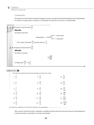 4 CAPÍTULO
MATEMÁTICAS SIMPLIFICADAS
48
Ejemplos
EJEMPLOS
Conversiones
Para realizar la conversión de una fracción impropia a mixta se efectúa la división del numerador entre el denominador,
el cociente es la parte entera, el residuo es el numerador de la fracción y el divisor es el denominador.
1 Convierte a fracción mixta
43
6
.
Solución
Se efectúa la división:
ªª


NUMERADOR
PARTEªENTERA
DENOMINADOR
Por lo tanto, la fracción
43
6
en forma mixta es 7
1
6
2 Expresa en fracción mixta
125
12
.
Solución
Se realiza el cociente:
12 125
005
10
se obtiene que
125
12
10
5
12
=
EJERCICIO 28
Convierte las siguientes fracciones impropias a fracciones mixtas.
1.
4
3
7.
41
6
13.
19
18
2.
7
5
8.
18
3
14.
45
16
3.
3
2
9. 27
7
15.
131
40
4.
13
4
10.
36
13
16.
488
65
5.
12
3
11.
28
13
17.
539
105
6.
13
8
12.
25
12
18.
1 258
305
⁄Veriﬁca tus resultados en la sección de soluciones correspondiente
Para convertir una fracción mixta a impropia se multiplica la parte entera de la fracción mixta por el denominador de
la parte fraccionaria y al producto se le suma el numerador.
www.FreeLibros.org
 