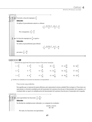 CAPÍTULO 4
ARITMÉTICA • Números racionales
49
Ejemplos
EJEMPLOS
Ejemplos
EJEMPLOS
1 Convierte a fracción impropia 2
3
5
.
Solución
Al aplicar el procedimiento anterior se obtiene:
2
3
5
2 5 3
5
10 3
5
13
5
=
×
( )+
=
+
=
Por consiguiente, 2
3
5
13
5
=
2 La fracción impropia de 1
7
9
es igual a:
Solución
Se realiza el procedimiento para obtener:
1
7
9
1 9 7
9
9 7
9
16
9
=
×
( )+
=
+
=
por tanto,1
7
9
16
9
=
EJERCICIO 29
Convierte las siguientes fracciones mixtas en fracciones impropias.
1. 3
2
5
4. 5
4
6
7. 1
9
10
10. 7
6
19
13. 15
19
20
16. 50
4
7
2. 1
2
9
5. 7
2
3
8. 2
8
13
11. 12
3
10
14. 23
1
12
17. 121
3
5
3. 4
2
7
6. 8
3
4
9. 5
3
16
12. 18
2
30
15. 36
3
14
18. 223
1
7
⁄Veriﬁca tus resultados en la sección de soluciones correspondiente
Fracciones equivalentes
Son aquellas que se expresan de manera diferente, pero representan la misma cantidad. Para averiguar si 2 fracciones son
equivalentes se efectúa la multiplicación del numerador de la primera fracción por el denominador de la segunda, y el
resultado debe ser igual a la multiplicación del denominador de la primera fracción por el numerador de la segunda.
1 ¿Son equivalentes las fracciones
3
4
15
20
y ?
Solución
Se efectúan las multiplicaciones indicadas y se comparan los resultados:
(3)(20) y (4)(15)
60 = 60
Por tanto, las fracciones son equivalentes.
www.FreeLibros.org
 