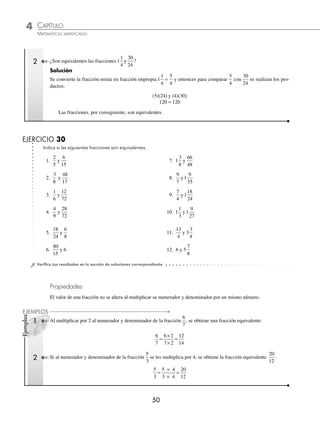 4 CAPÍTULO
MATEMÁTICAS SIMPLIFICADAS
50
Ejemplos
EJEMPLOS
2 ¿Son equivalentes las fracciones1
1
4
30
24
y ?
Solución
Se convierte la fracción mixta en fracción impropia 1
1
4
5
4
= y entonces para comparar
5
4
con
30
24
se realizan los pro-
ductos:
(5)(24) y (4)(30)
120 = 120
Las fracciones, por consiguiente, son equivalentes.
EJERCICIO 30
Indica si las siguientes fracciones son equivalentes.
1.
2
5
6
15
y 7. 1
3
8
66
48
y
2.
3
8
48
17
y 8.
9
7
1
9
35
y
3.
1
6
12
72
y 9.
7
4
1
18
24
y
4.
4
9
28
72
y 10. 1
1
3
1
9
27
y
5.
18
24
6
8
y 11.
13
4
3
3
4
y
6.
80
15
6
y 12. 6 5
7
8
y
⁄Veriﬁca tus resultados en la sección de soluciones correspondiente
Propiedades
El valor de una fracción no se altera al multiplicar su numerador y denominador por un mismo número.
1 Al multiplicar por 2 al numerador y denominador de la fracción
6
7
, se obtiene una fracción equivalente:
6
7
6 2
7 2
12
14
=
×
×
=
2 Si al numerador y denominador de la fracción
5
3
se les multiplica por 4, se obtiene la fracción equivalente
20
12
.
5
3
5 4
3 4
20
12
=
×
×
=
www.FreeLibros.org
 