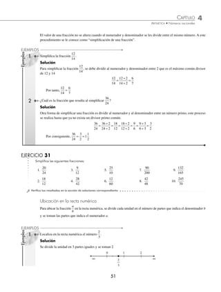 CAPÍTULO 4
ARITMÉTICA • Números racionales
51
Ejemplos
EJEMPLOS
Ejemplos
EJEMPLOS
El valor de una fracción no se altera cuando al numerador y denominador se les divide entre el mismo número. A este
procedimiento se le conoce como “simpliﬁcación de una fracción”.
1 Simpliﬁca la fracción
12
14
.
Solución
Para simpliﬁcar la fracción
12
14
, se debe dividir al numerador y denominador entre 2 que es el máximo común divisor
de 12 y 14
12
14
=
÷
÷
=
12 2
14 2
6
7
Por tanto,
12
14
=
6
7
2 ¿Cuál es la fracción que resulta al simpliﬁcar
36
24
?
Solución
Otra forma de simpliﬁcar una fracción es dividir al numerador y al denominador entre un número primo, este proceso
se realiza hasta que ya no exista un divisor primo común.
36
24
36 2
24 2
18
12
18 2
12 2
9
6
9 3
6 3
3
2
=
÷
÷
= =
÷
÷
= =
÷
÷
=
Por consiguiente,
36
24
3
2
1
1
2
= =
EJERCICIO 31
Simpliﬁca las siguientes fracciones:
1.
20
24
3.
9
12
5.
25
10
7.
90
200
9.
132
165
2.
18
12
4.
28
42
6.
12
60
8.
42
48
10.
245
70
⁄Veriﬁca tus resultados en la sección de soluciones correspondiente
Ubicación en la recta numérica
Para ubicar la fracción
a
b
en la recta numérica, se divide cada unidad en el número de partes que indica el denominador b
y se toman las partes que indica el numerador a.
1 Localiza en la recta numérica el número
2
3
.
Solución
Se divide la unidad en 3 partes iguales y se toman 2


 d d
 


v
www.FreeLibros.org
 