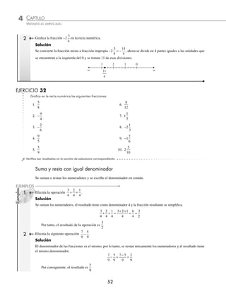 4 CAPÍTULO
MATEMÁTICAS SIMPLIFICADAS
52
Ejemplos
EJEMPLOS
2 Graﬁca la fracción −2
3
4
en la recta numérica.
Solución
Se convierte la fracción mixta a fracción impropia − = −
2
3
4
11
4
, ahora se divide en 4 partes iguales a las unidades que
se encuentran a la izquierda del 0 y se toman 11 de esas divisiones.


 

 

 


v

 d d

EJERCICIO 32
Graﬁca en la recta numérica las siguientes fracciones:
1.
5
8
6.
8
12
2. −
9
4
7. 1
1
5
3. −
2
6
8. −2
1
3
4.
9
5
9. −1
2
6
5.
5
9
10. 2
5
10
⁄Veriﬁca tus resultados en la sección de soluciones correspondiente
Suma y resta con igual denominador
Se suman o restan los numeradores y se escribe el denominador en común.
1 Efectúa la operación
3
4
2
4
1
4
+ + .
Solución
Se suman los numeradores, el resultado tiene como denominador 4 y la fracción resultante se simpliﬁca.
3
4
2
4
1
4
+ + =
+ +
= =
3 2 1
4
6
4
3
2
Por tanto, el resultado de la operación es
3
2
2 Efectúa la siguiente operación
7
9
5
9
− .
Solución
El denominador de las fracciones es el mismo, por lo tanto, se restan únicamente los numeradores y el resultado tiene
el mismo denominador.
7
9
5
9
2
9
− =
−
=
7 5
9
Por consiguiente, el resultado es
2
9
www.FreeLibros.org
 