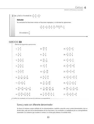 CAPÍTULO 4
ARITMÉTICA • Números racionales
53
3 ¿Cuál es el resultado de 1
3
5
4
5
2
1
5
+ − ?
Solución
Se convierten las fracciones mixtas en fracciones impropias y se efectúan las operaciones.
1
3
5
4
5
2
1
5
8
5
4
5
11
5
8 4 11
5
1
5
+ − = + − =
+ −
=
El resultado es
1
5
EJERCICIO 33
Efectúa las siguientes operaciones:
1.
1
3
5
3
+ 10.
12
5
8
5
− 19. 1
1
2
5
2
3
1
2
+ −
2.
3
8
1
8
+ 11.
4
9
1
9
− 20. 2
7
9
4
9
7
9
− −
3.
4
9
5
9
2
9
+ + 12.
11
15
7
15
− 21. 1
3
4
1
1
4
1
4
− −
4.
7
6
5
6
1
6
+ + 13. 3
1
3
8
3
− 22. 1
3
5
7
4
5
9
2
5
+ −
5.
3
7
2
7
6
7
+ + 14. 1
2
17
14
17
− 23. 3
2
7
1
3
7
4
3
7
+ −
6.
3
10
7
10
1
10
5
10
+ + + 15.
4
6
7
6
8
6
+ − 24. 2
3
5
1
1
5
2
4
5
2
5
+ − −
7. 1
5
9
3
1
9
7
9
+ + 16.
3
12
5
12
10
12
− + 25. 2
1
8
7
8
1
1
8
3
8
− − +
8.
13
16
2
9
16
4
1
16
1
3
16
+ + + 17.
3
20
18
20
13
20
4
20
+ − − 26.
14
13
1
7
13
2
13
1
9
13
− − +
9. 1
5
8
13
8
2
7
8
6
8
9
8
+ + + + 18.
7
9
11
9
15
9
6
9
1
9
− + − − 27. 3
2
5
1
1
5
6
5
4
4
5
+ + −
⁄Veriﬁca tus resultados en la sección de soluciones correspondiente
Suma y resta con diferente denominador
Se busca el mínimo común múltiplo de los denominadores, también conocido como común denominador, éste se
divide entre cada uno de los denominadores de las fracciones y los resultados se multiplican por su correspondiente
numerador. Los números que resultan se suman o se restan para obtener el resultado ﬁnal.
www.FreeLibros.org
 
