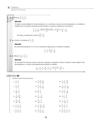 4 CAPÍTULO
MATEMÁTICAS SIMPLIFICADAS
54
Ejemplos
EJEMPLOS
1 Efectúa
3
2
1
3
2
6
+ + .
Solución
El mínimo común múltiplo de los denominadores es 6, se divide por cada uno de los denominadores y el resultado se
multiplica por su respectivo numerador, posteriormente se suman los resultados de los productos.
3
2
1
3
2
6
9 2 2
6
13
6
2
+ + =
+ +
=
+ +
= =
( )( ) ( )( ) ( )( )
3 3 2 1 1 2
6
1
1
6
Por tanto, el resultado de la suma es
13
6
o 2
1
6
2 ¿Cuál es el resultado de
1
2
1
5
− ?
Solución
El común denominador de 2 y 5 es 10, se efectúan las operaciones y se obtiene el resultado.
1
2
1
5
5 2
10
3
10
− =
−
=
3 Realiza 3
1
6
1
1
2
1
3
− + .
Solución
Se convierten las fracciones mixtas a fracciones impropias, enseguida se obtiene el mínimo común múltiplo de los
denominadores y se realiza el procedimiento para obtener el resultado.
3
1
6
1
1
2
1
3
19
6
3
2
1
3
19 9 2
6
12
6
2
− + = − + =
− +
= =
EJERCICIO 34
Realiza las siguientes operaciones:
1.
1
2
1
3
+ 8.
5
3
4
9
6
18
+ + 15.
3
4
1
6
11
12
+ −
2.
2
3
5
6
+ 9.
5
4
7
8
1
16
+ + 16.
7
12
3
8
1
20
+ −
3.
5
10
3
2
+ 10.
5
8
1
4
− 17.
3
4
2
5
3
20
+ −
4.
7
24
11
30
+ 11.
5
12
7
24
− 18. 3
1
2
3
4
+ −
5.
8
26
15
39
+ 12.
11
64
5
8
− 19.
1
4
1
16
1
2
− −
6.
1
2
1
4
1
8
+ + 13.
7
5
8
35
9
21
+ − 20.
4
5
1
6
1
3
− −
7.
5
6
1
3
1
2
+ + 14.
3
4
5
6
1
10
+ − 21.
5
8
3
4
1
6
2
3
+ − −
www.FreeLibros.org
 