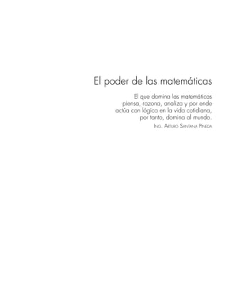 El poder de las matemáticas
El que domina las matemáticas
piensa, razona, analiza y por ende
actúa con lógica en la vida cotidiana,
por tanto, domina al mundo.
ING. ARTURO SANTANA PINEDA
www.FreeLibros.org
 