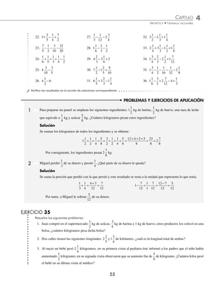 CAPÍTULO 4
ARITMÉTICA • Números racionales
55
PROBLEMAS Y EJERCICIOS DE APLICACIÓN
22. 3
2
5
1
4
7
2
+ − + 27.
1
3
1
12
2
3
4
− − 32. 3
1
2
2
1
3
1
1
4
− +
23.
7
5
1
2
3
10
32
20
− − − 28. 1
1
6
2
3
1
2
− − 33. 2
1
4
3
1
3
1
1
2
1
1
6
+ − +
24.
1
6
1
5
1
3
1
4
1
2
+ + + − 29. 4
2
3
3
1
6
2
− + 34. 1
3
4
2
3
2
1
2
1
7
12
+ − +
25. 4
3
5
3
10
− 30. 7
1
2
1
2
5
9
10
− + 35. 1
3
4
1
2
1
16
1
32
2
1
8
− − − −
26. 4 6
1
2
− 31. 6
1
5
3
2
3
1
1
4
+ − 36. 1
1
6
3
2
2
7
12
4
1
3
− + − +
⁄Veriﬁca tus resultados en la sección de soluciones correspondiente
1 Para preparar un pastel se emplean los siguientes ingredientes: 1
1
2
kg de harina,
1
2
kg de huevo, una taza de leche
que equivale a
1
4
kg y azúcar
5
8
kg. ¿Cuántos kilogramos pesan estos ingredientes?
Solución
Se suman los kilogramos de todos los ingredientes y se obtiene:
1
1
2
1
2
1
4
5
8
3
2
1
2
1
4
5
8
+ + + = + + + =
+ + +
= =
12 4 2 5
8
23
8
2
7
8
Por consiguiente, los ingredientes pesan 2
7
8
kg
2 Miguel perdió
1
3
de su dinero y prestó
1
4
. ¿Qué parte de su dinero le queda?
Solución
Se suma la porción que perdió con la que prestó y este resultado se resta a la unidad que representa lo que tenía.
1
3
1
4
4 3
12
7
12
+ =
+
= 1
7
12
1
1
7
12
12 7
12
5
12
− = − =
−
=
Por tanto, a Miguel le sobran
5
12
de su dinero.
EJERCICIO 35
Resuelve los siguientes problemas:
1. Juan compró en el supermercado
1
2
kg de azúcar,
3
4
kg de harina y 1 kg de huevo, estos productos los colocó en una
bolsa, ¿cuántos kilogramos pesa dicha bolsa?
2. Dos calles tienen las siguientes longitudes: 2
2
5
y1
3
4
de kilómetro, ¿cuál es la longitud total de ambas?
3. Al nacer un bebé pesó 2
1
4
kilogramos, en su primera visita al pediatra éste informó a los padres que el niño había
aumentado
1
2
kilogramo; en su segunda visita observaron que su aumento fue de
5
8
de kilogramo. ¿Cuántos kilos pesó
el bebé en su última visita al médico?
www.FreeLibros.org
 