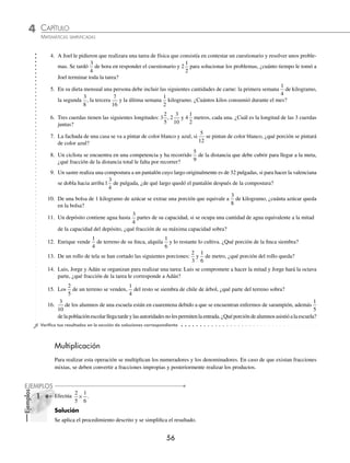 4 CAPÍTULO
MATEMÁTICAS SIMPLIFICADAS
56
Ejemplos
EJEMPLOS
4. A Joel le pidieron que realizara una tarea de física que consistía en contestar un cuestionario y resolver unos proble-
mas. Se tardó
3
4
de hora en responder el cuestionario y 2
1
2
para solucionar los problemas, ¿cuánto tiempo le tomó a
Joel terminar toda la tarea?
5. En su dieta mensual una persona debe incluir las siguientes cantidades de carne: la primera semana
1
4
de kilogramo,
la segunda
3
8
, la tercera
7
16
y la última semana
1
2
kilogramo. ¿Cuántos kilos consumió durante el mes?
6. Tres cuerdas tienen las siguientes longitudes: 3
2
5
, 2
3
10
y 4
1
2
metros, cada una. ¿Cuál es la longitud de las 3 cuerdas
juntas?
7. La fachada de una casa se va a pintar de color blanco y azul, si
5
12
se pintan de color blanco, ¿qué porción se pintará
de color azul?
8. Un ciclista se encuentra en una competencia y ha recorrido
5
9
de la distancia que debe cubrir para llegar a la meta,
¿qué fracción de la distancia total le falta por recorrer?
9. Un sastre realiza una compostura a un pantalón cuyo largo originalmente es de 32 pulgadas, si para hacer la valenciana
se dobla hacia arriba 1
3
4
de pulgada, ¿de qué largo quedó el pantalón después de la compostura?
10. De una bolsa de 1 kilogramo de azúcar se extrae una porción que equivale a
3
8
de kilogramo, ¿cuánta azúcar queda
en la bolsa?
11. Un depósito contiene agua hasta
3
4
partes de su capacidad, si se ocupa una cantidad de agua equivalente a la mitad
de la capacidad del depósito, ¿qué fracción de su máxima capacidad sobra?
12. Enrique vende
1
4
de terreno de su ﬁnca, alquila
1
6
y lo restante lo cultiva. ¿Qué porción de la ﬁnca siembra?
13. De un rollo de tela se han cortado las siguientes porciones:
2
3
y
1
6
de metro, ¿qué porción del rollo queda?
14. Luis, Jorge y Adán se organizan para realizar una tarea: Luis se compromete a hacer la mitad y Jorge hará la octava
parte, ¿qué fracción de la tarea le corresponde a Adán?
15. Los
2
5
de un terreno se venden,
1
4
del resto se siembra de chile de árbol, ¿qué parte del terreno sobra?
16.
3
10
de los alumnos de una escuela están en cuarentena debido a que se encuentran enfermos de sarampión, además
1
5
delapoblaciónescolarllegatardeylasautoridadesnolespermitenlaentrada.¿Quéporcióndealumnosasistióalaescuela?
⁄Veriﬁca tus resultados en la sección de soluciones correspondiente
Multiplicación
Para realizar esta operación se multiplican los numeradores y los denominadores. En caso de que existan fracciones
mixtas, se deben convertir a fracciones impropias y posteriormente realizar los productos.
1 Efectúa
2
5
1
6
× .
Solución
Se aplica el procedimiento descrito y se simpliﬁca el resultado.
www.FreeLibros.org
 