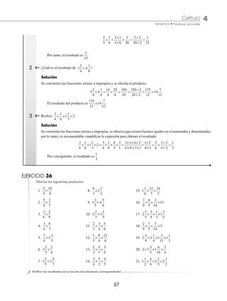 CAPÍTULO 4
ARITMÉTICA • Números racionales
57
2
5
1
6
2 1
5 6
2
30
1
15
× =
×
×
= =
÷
÷
=
2 2
30 2
Por tanto, el resultado es
1
15
2 ¿Cuál es el resultado de 3
2
4
4
1
6
× ?
Solución
Se convierten las fracciones mixtas a impropias y se efectúa el producto.
3
2
4
4
1
6
14
4
25
6
350
24
14
7
12
× = × = =
÷
÷
= =
350 2
24 2
175
12
El resultado del producto es
175
12
o 14
7
12
3 Realiza
3
4
1
6
1
1
3
2
× × × .
Solución
Se convierten las fracciones mixtas a impropias, se observa que existen factores iguales en el numerador y denominador,
por lo tanto, es recomendable simpliﬁcar la expresión para obtener el resultado.
3
4
1
6
1
1
3
2
3
4
1
6
4
3
2
1
× × × = × × × =
× × ×
× × ×
3 1 4 2
4 6 3 1
=
×
×
= =
÷
÷
1 2
6 1
2
6
2 2
6 2
=
1
3
Por consiguiente, el resultado es
1
3
EJERCICIO 36
Efectúa los siguientes productos:
1.
2
5
10
8
×
2.
5
4
2
7
×
3.
3
6
2
9
×
4.
3
4
6
3
×
8.
6
3
1
2
× 2
9. 1 4
3
5
5
8
×
10. 2
2
3
3
×
1
5
11.
2
3
3
4
5
6
× ×
15. 1
1
6
12
7
14
2
× ×
16.
7
9
8
5
× × ×
3
14
15
17. 2
2
5
5
9
1
3
1
3
5
× × ×
18.
2
9
7
5
× × ×
3
14
5
5.
3
4
3
5
× 2
6. 3
2
5
2
4
×
7. 1
2
5
2
5
7
×
12.
1
5
9
4
12
6
× ×
13.
2
3
5
7
3
4
× ×
14.
3
4
5
3
4
5
× ×
19. 2 2 1
3
11
1
1
3
4
9
1
4
× × ×
20. 2 7 1
6
19
3
4
× × ×
3
5
21. 1
1
2
4
6
2
2
5
2
1
2
× × ×
⁄Veriﬁca tus resultados en la sección de soluciones correspondiente
www.FreeLibros.org
 